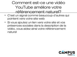 Comment est-ce une vidéo
YouTube améliore votre
référencement naturel?
• C’est un signal comme beaucoup d’autres qui
pointent vers votre site web
• Si vous ajoutez un lien vers votre site et vos
présences sociales dans la description de la
vidéo, vous aidez ainsi votre référencement
naturel
 
