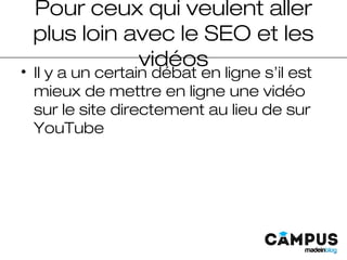 Pour ceux qui veulent aller
plus loin avec le SEO et les
vidéos
• Il y a un certain débat en ligne s’il est
mieux de mettre en ligne une vidéo
sur le site directement au lieu de sur
YouTube
 