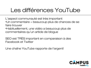 Les différences YouTube
L’aspect communauté est très important
•Un commentaire = beaucoup plus de chances de se
faire trouver
•Habituellement, une vidéo a beaucoup plus de
commentaires qu’un article de blogue
SEO est TRÈS important en comparaison à des
Facebook et Twitter
Une chaîne YouTube rapporte de l’argent!
 