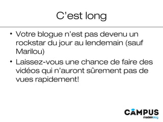 C’est long
• Votre blogue n’est pas devenu un
rockstar du jour au lendemain (sauf
Marilou)
• Laissez-vous une chance de faire des
vidéos qui n’auront sûrement pas de
vues rapidement!
 