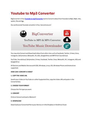 Youtube to Mp3 Converter
BigConverterisfree Youtube tomp3 Convertertool to ConvertvideosfromYoutube toMp3, Mp4, mkv,
webm,f4vand 3gp.
Our professional Youtube converterisfree,fastandsecure!
You may alsoConvertandDownloadvideosfromothersitessuchasFacebook,Twitter,Vimeo,Vevo,
Instagram,Dailymotion,Metacafe,VK,AOL,GoogleDrive andMP3from Soundcloud.
YouTube,Soundcloud,Dailymotion,Vimeo,Facebook,Twitter,Vevo,Metacafe,VK,Instagram, AOLand
GoogleDrive
All DevicesandMobile DeviceswithOSX,Windows,Linux,iOS,WindowsPhone andAndroidare
supported.
HOW CANI CONVERT A VIDEO?
1. COPYTHE VIDEO URL
Searchyour VideoonYouTube ora otherSupportedSite,copythe Video URLandpaste in the
Converterbox.
2. CHOOSE YOUR FORMAT
Choose the File type youwant.
3. CONVERT
Clickon Convertandwaita Moment!
4. DOWNLOAD
DownloadyourConvertedfile toyourDevice orinthe Dropbox or OneDrive Cloud.
 