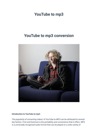 YouTube to mp3
YouTube to mp3 conversion
Introduction to YouTube to mp3:
The popularity of converting videos’ of YouTube to MP3 can be attributed to several
key factors. First and foremost is the portability and convenience that it offers. MP3
is a universally recognized audio format that can be played on a wide variety of
 