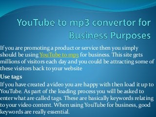 If you are promoting a product or service then you simply
should be using YouTube to mp3 for business. This site gets
millions of visitors each day and you could be attracting some of
these visitors back to your website
Use tags
If you have created a video you are happy with then load it up to
YouTube. As part of the loading process you will be asked to
enter what are called tags. These are basically keywords relating
to your video content. When using YouTube for business, good
keywords are really essential.
 