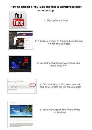 How to embed a YouTube clip into a Wordpress post
on a Laptop
1. Sign up for YouTube.
2. Publish your video to YouTube by uploading
it in the YouTube app.
3. Tap on the share link of your video and
select 'copy link'.
4. Go back to your Wordpress post and
tap HTML . Paste the link into your post.
5. Update your post. Your video will be
embedded.
 