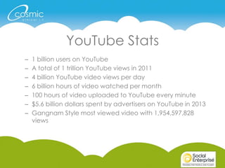 YouTube Stats
– 1 billion users on YouTube
– A total of 1 trillion YouTube views in 2011
– 4 billion YouTube video views per day
– 6 billion hours of video watched per month
– 100 hours of video uploaded to YouTube every minute
– $5.6 billion dollars spent by advertisers on YouTube in 2013
– Gangnam Style most viewed video with 1,954,597,828
views
 