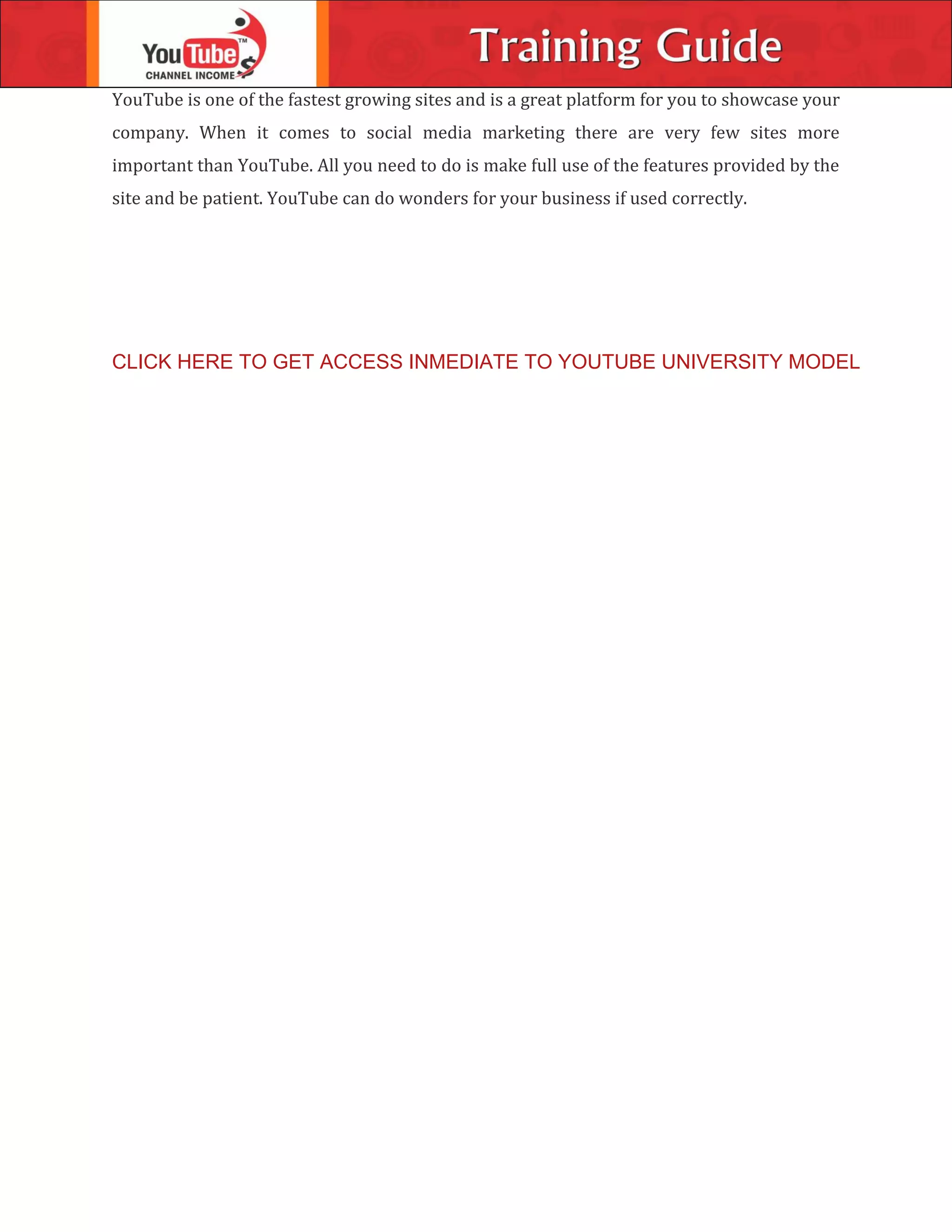 YouTube is one of the fastest growing sites and is a great platform for you to showcase your
company. When it comes to social media marketing there are very few sites more
important than YouTube. All you need to do is make full use of the features provided by the
site and be patient. YouTube can do wonders for your business if used correctly.
CLICK HERE TO GET ACCESS INMEDIATE TO YOUTUBE UNIVERSITY MODEL
 