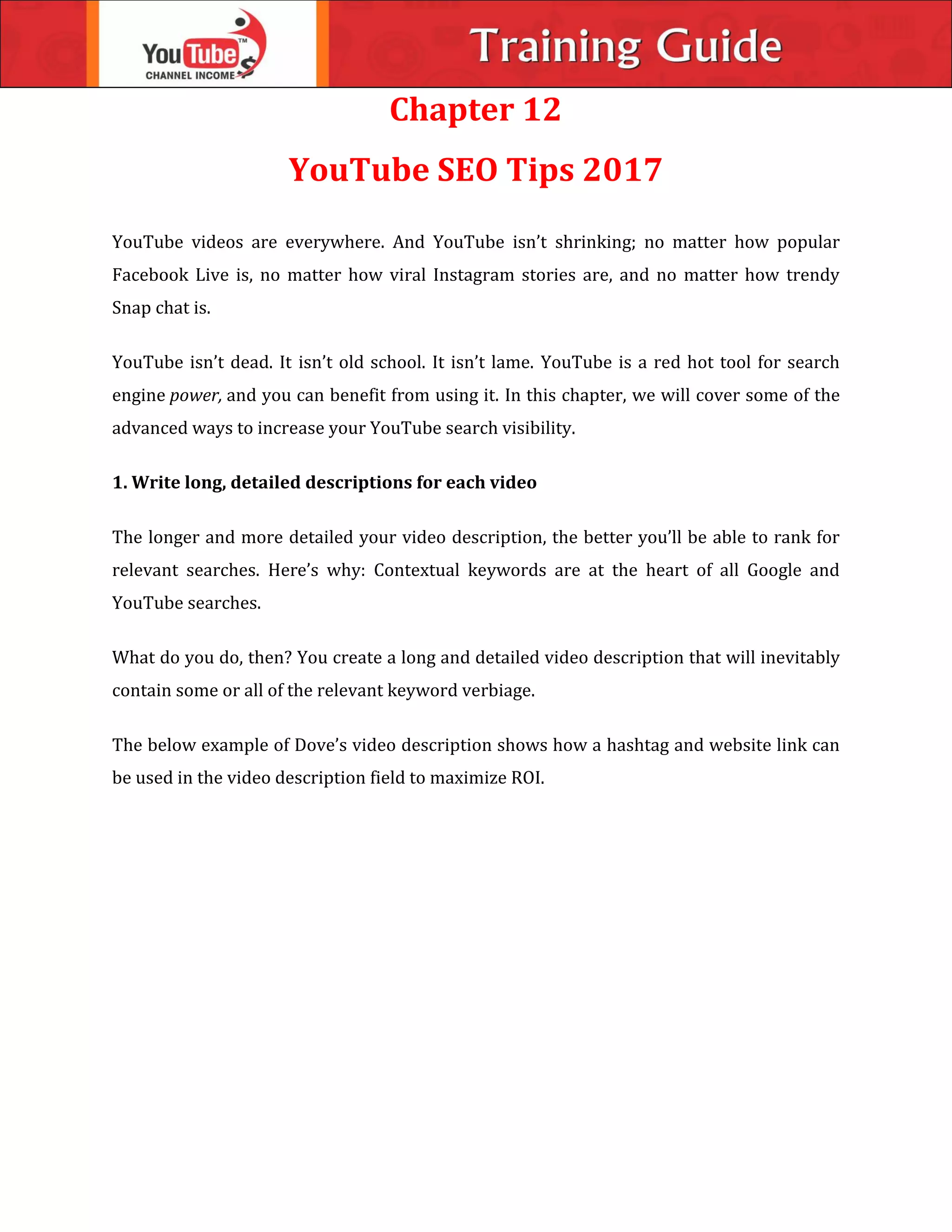 Chapter 12
YouTube SEO Tips 2017
YouTube videos are everywhere. And YouTube isn’t shrinking; no matter how popular
Facebook Live is, no matter how viral Instagram stories are, and no matter how trendy
Snap chat is.
YouTube isn’t dead. It isn’t old school. It isn’t lame. YouTube is a red hot tool for search
engine power, and you can benefit from using it. In this chapter, we will cover some of the
advanced ways to increase your YouTube search visibility.
1. Write long, detailed descriptions for each video
The longer and more detailed your video description, the better you’ll be able to rank for
relevant searches. Here’s why: Contextual keywords are at the heart of all Google and
YouTube searches.
What do you do, then? You create a long and detailed video description that will inevitably
contain some or all of the relevant keyword verbiage.
The below example of Dove’s video description shows how a hashtag and website link can
be used in the video description field to maximize ROI.
 