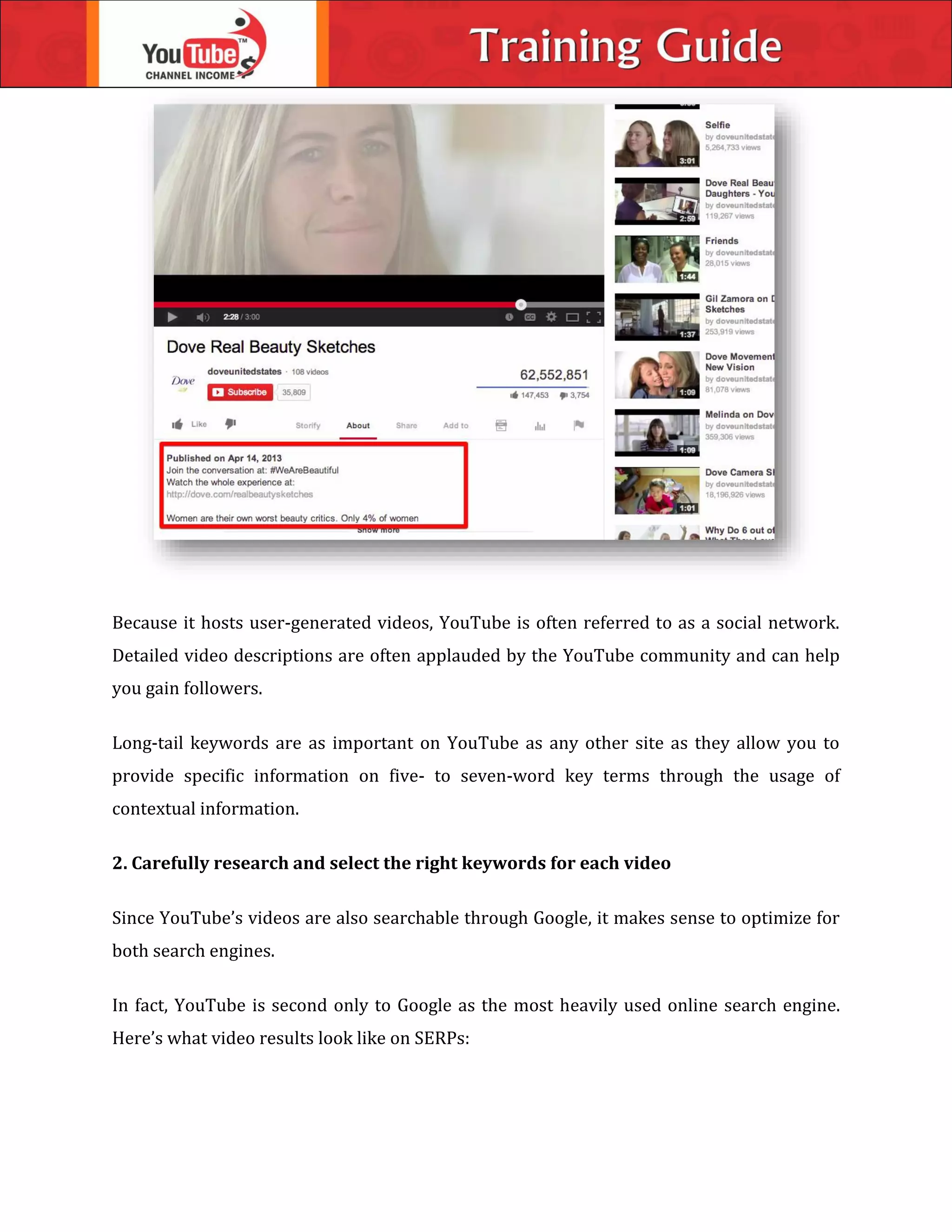 Because it hosts user-generated videos, YouTube is often referred to as a social network.
Detailed video descriptions are often applauded by the YouTube community and can help
you gain followers.
Long-tail keywords are as important on YouTube as any other site as they allow you to
provide specific information on five- to seven-word key terms through the usage of
contextual information.
2. Carefully research and select the right keywords for each video
Since YouTube’s videos are also searchable through Google, it makes sense to optimize for
both search engines.
In fact, YouTube is second only to Google as the most heavily used online search engine.
Here’s what video results look like on SERPs:
 