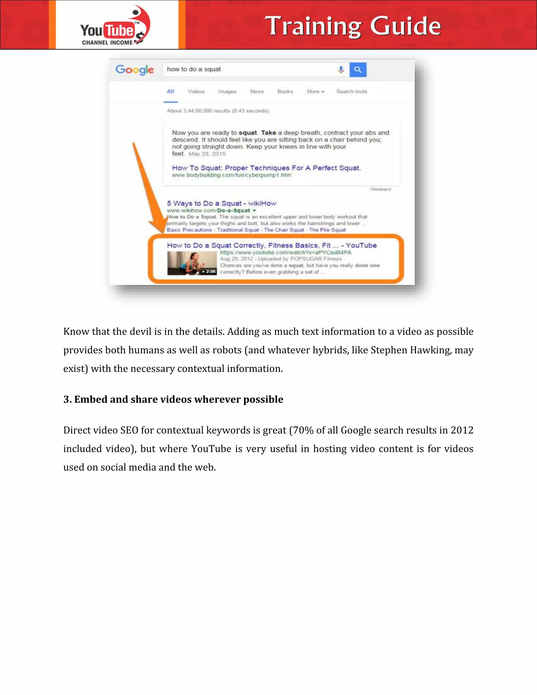 Know that the devil is in the details. Adding as much text information to a video as possible
provides both humans as well as robots (and whatever hybrids, like Stephen Hawking, may
exist) with the necessary contextual information.
3. Embed and share videos wherever possible
Direct video SEO for contextual keywords is great (70% of all Google search results in 2012
included video), but where YouTube is very useful in hosting video content is for videos
used on social media and the web.
 