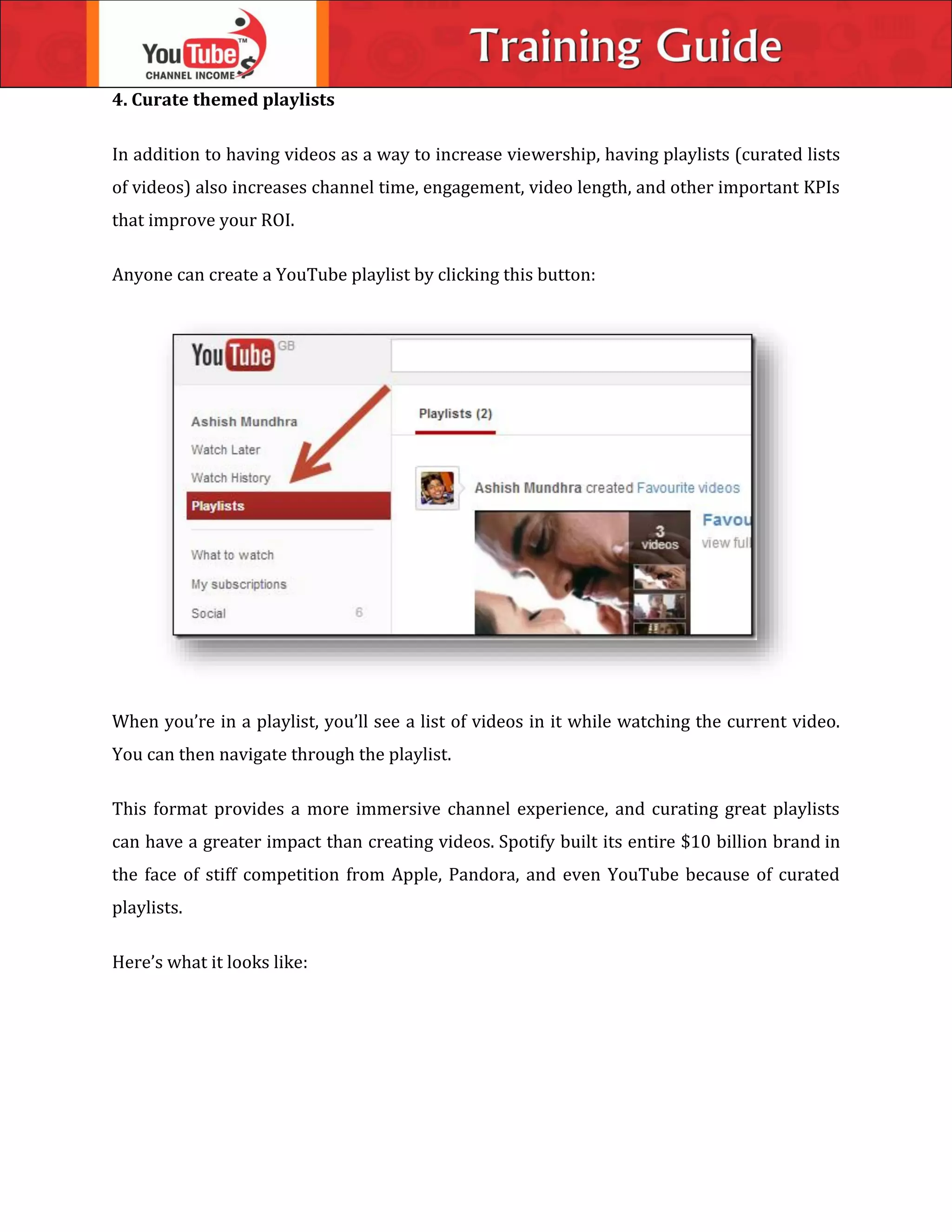 4. Curate themed playlists
In addition to having videos as a way to increase viewership, having playlists (curated lists
of videos) also increases channel time, engagement, video length, and other important KPIs
that improve your ROI.
Anyone can create a YouTube playlist by clicking this button:
When you’re in a playlist, you’ll see a list of videos in it while watching the current video.
You can then navigate through the playlist.
This format provides a more immersive channel experience, and curating great playlists
can have a greater impact than creating videos. Spotify built its entire $10 billion brand in
the face of stiff competition from Apple, Pandora, and even YouTube because of curated
playlists.
Here’s what it looks like:
 