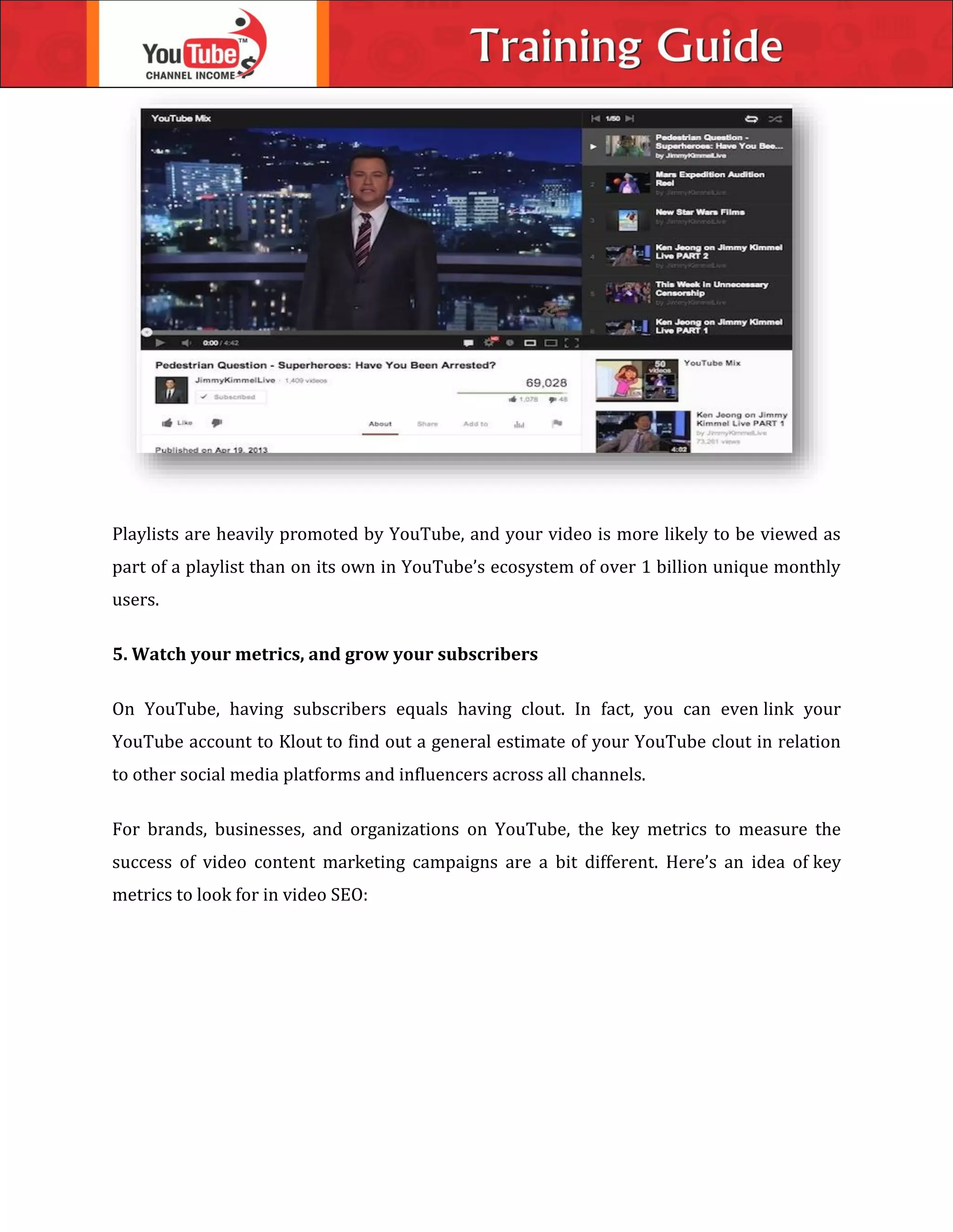 Playlists are heavily promoted by YouTube, and your video is more likely to be viewed as
part of a playlist than on its own in YouTube’s ecosystem of over 1 billion unique monthly
users.
5. Watch your metrics, and grow your subscribers
On YouTube, having subscribers equals having clout. In fact, you can even link your
YouTube account to Klout to find out a general estimate of your YouTube clout in relation
to other social media platforms and influencers across all channels.
For brands, businesses, and organizations on YouTube, the key metrics to measure the
success of video content marketing campaigns are a bit different. Here’s an idea of key
metrics to look for in video SEO:
 