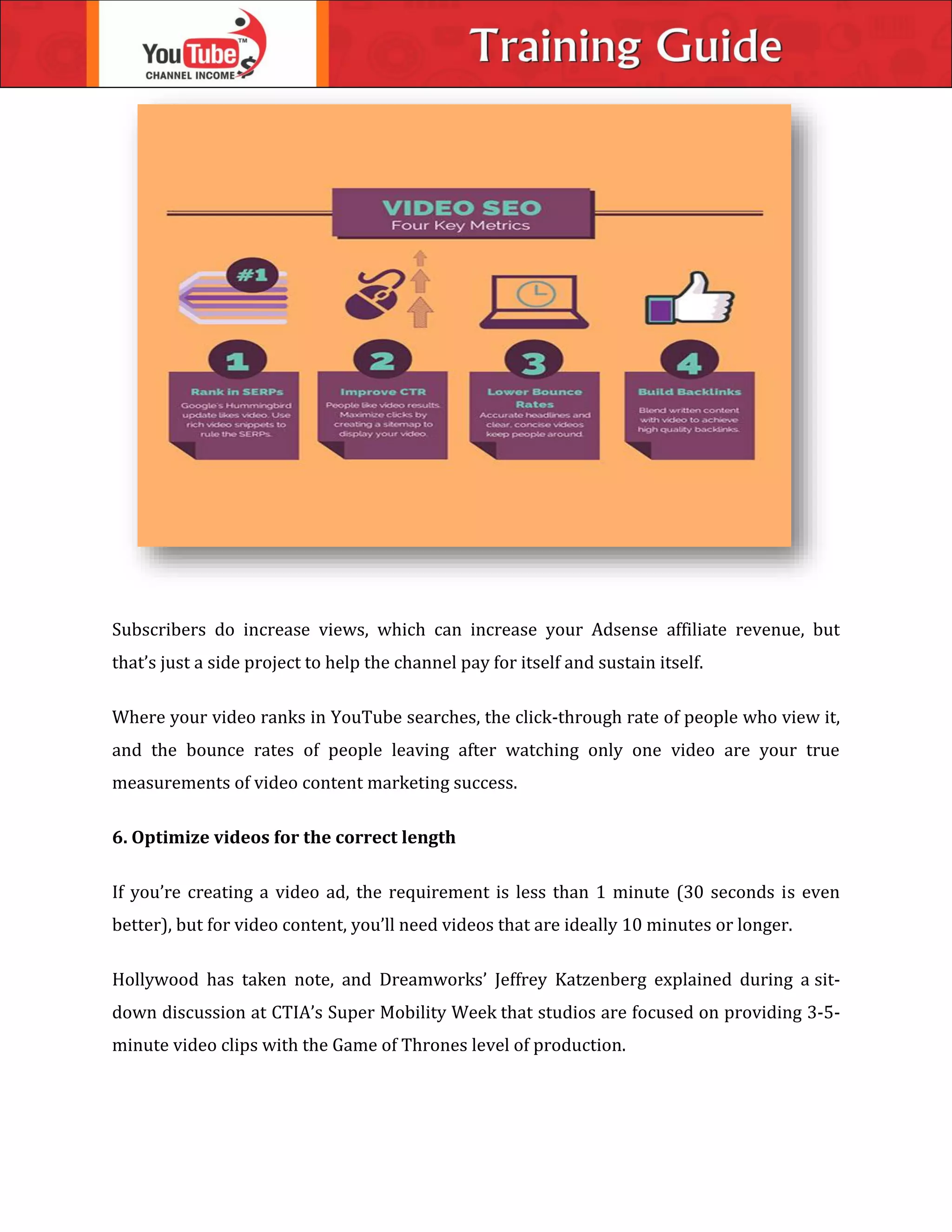 Subscribers do increase views, which can increase your Adsense affiliate revenue, but
that’s just a side project to help the channel pay for itself and sustain itself.
Where your video ranks in YouTube searches, the click-through rate of people who view it,
and the bounce rates of people leaving after watching only one video are your true
measurements of video content marketing success.
6. Optimize videos for the correct length
If you’re creating a video ad, the requirement is less than 1 minute (30 seconds is even
better), but for video content, you’ll need videos that are ideally 10 minutes or longer.
Hollywood has taken note, and Dreamworks’ Jeffrey Katzenberg explained during a sit-
down discussion at CTIA’s Super Mobility Week that studios are focused on providing 3-5-
minute video clips with the Game of Thrones level of production.
 