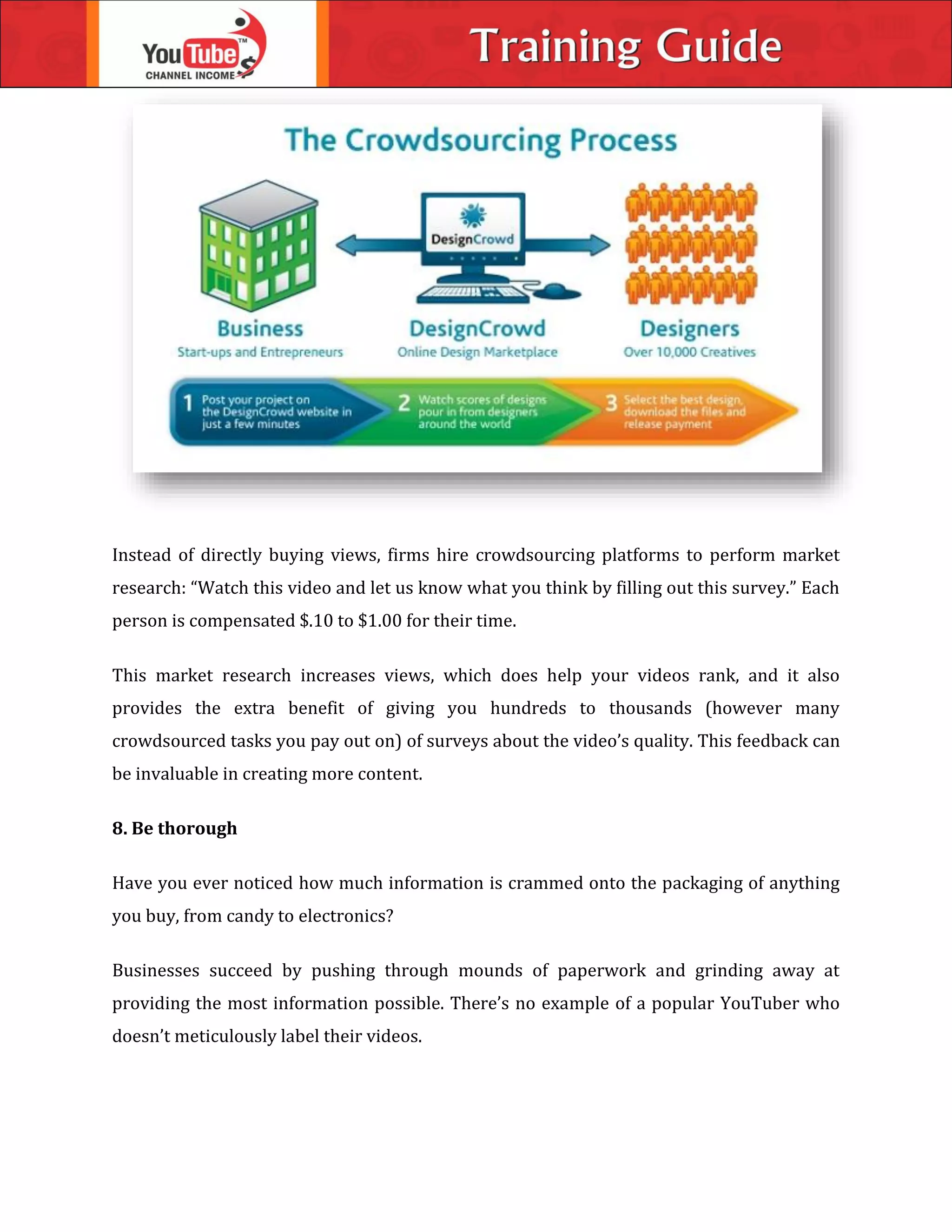 Instead of directly buying views, firms hire crowdsourcing platforms to perform market
research: “Watch this video and let us know what you think by filling out this survey.” Each
person is compensated $.10 to $1.00 for their time.
This market research increases views, which does help your videos rank, and it also
provides the extra benefit of giving you hundreds to thousands (however many
crowdsourced tasks you pay out on) of surveys about the video’s quality. This feedback can
be invaluable in creating more content.
8. Be thorough
Have you ever noticed how much information is crammed onto the packaging of anything
you buy, from candy to electronics?
Businesses succeed by pushing through mounds of paperwork and grinding away at
providing the most information possible. There’s no example of a popular YouTuber who
doesn’t meticulously label their videos.
 
