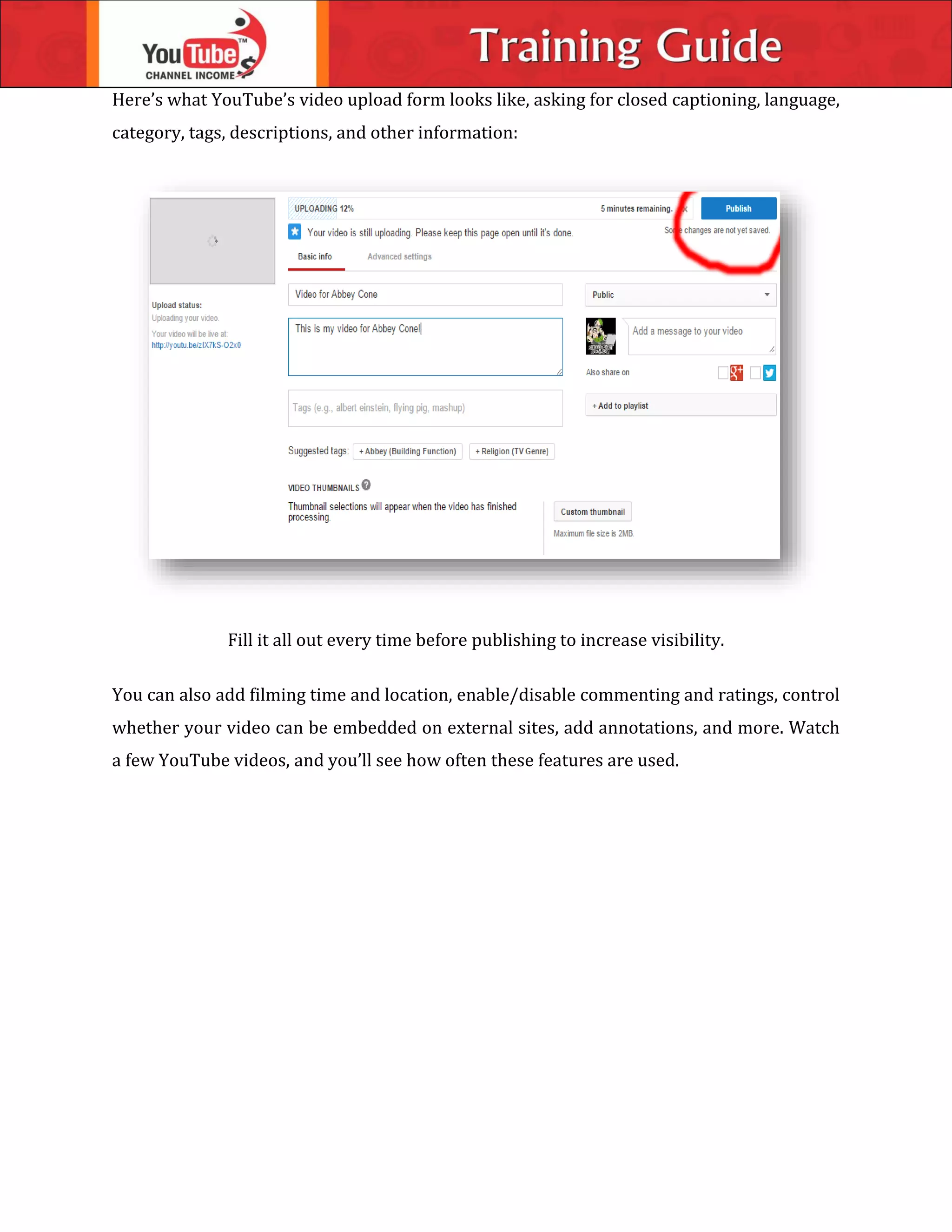Here’s what YouTube’s video upload form looks like, asking for closed captioning, language,
category, tags, descriptions, and other information:
Fill it all out every time before publishing to increase visibility.
You can also add filming time and location, enable/disable commenting and ratings, control
whether your video can be embedded on external sites, add annotations, and more. Watch
a few YouTube videos, and you’ll see how often these features are used.
 