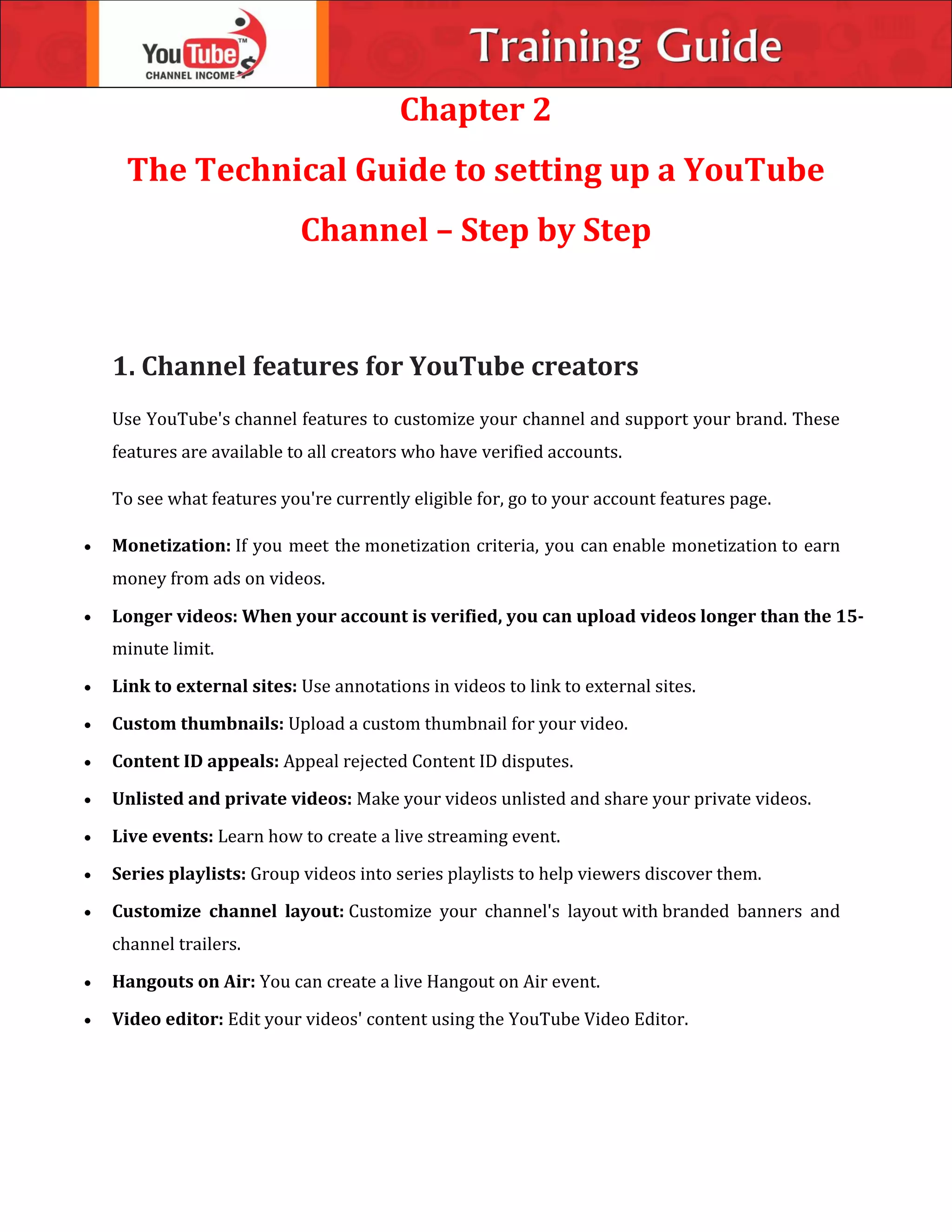Chapter 2
The Technical Guide to setting up a YouTube
Channel – Step by Step
1. Channel features for YouTube creators
Use YouTube's channel features to customize your channel and support your brand. These
features are available to all creators who have verified accounts.
To see what features you're currently eligible for, go to your account features page.
 Monetization: If you meet the monetization criteria, you can enable monetization to earn
money from ads on videos.

minute limit.
 Link to external sites: Use annotations in videos to link to external sites.
 Custom thumbnails: Upload a custom thumbnail for your video.
 Content ID appeals: Appeal rejected Content ID disputes.
 Unlisted and private videos: Make your videos unlisted and share your private videos.
 Live events: Learn how to create a live streaming event.
 Series playlists: Group videos into series playlists to help viewers discover them.
 Customize channel layout: Customize your channel's layout with branded banners and
channel trailers.
 Hangouts on Air: You can create a live Hangout on Air event.
 Video editor: Edit your videos' content using the YouTube Video Editor.
Longer videos: When your account is verified, you can upload videos longer than the 15-
 