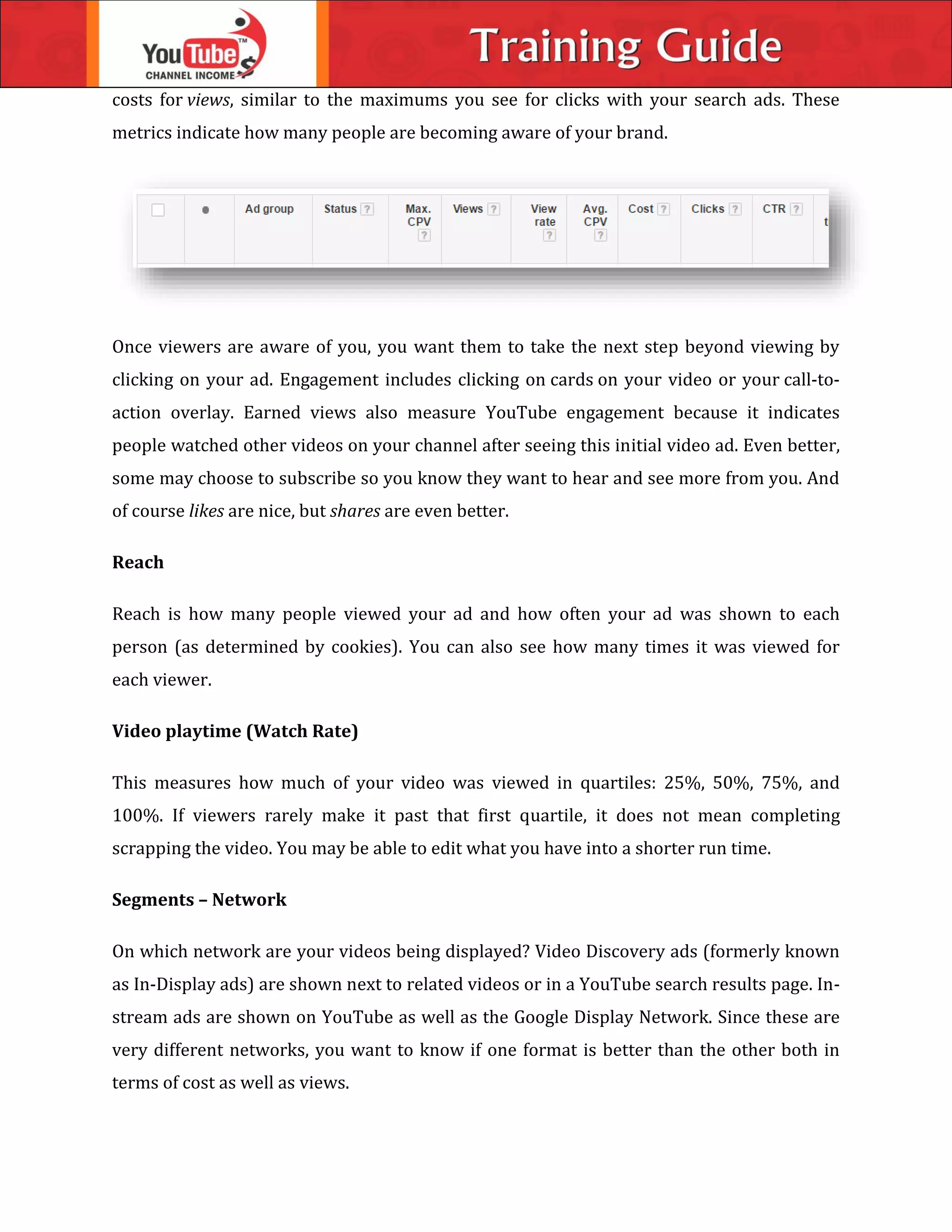 costs for views, similar to the maximums you see for clicks with your search ads. These
metrics indicate how many people are becoming aware of your brand.
Once viewers are aware of you, you want them to take the next step beyond viewing by
clicking on your ad. Engagement includes clicking on cards on your video or your call-to-
action overlay. Earned views also measure YouTube engagement because it indicates
people watched other videos on your channel after seeing this initial video ad. Even better,
some may choose to subscribe so you know they want to hear and see more from you. And
of course likes are nice, but shares are even better.
Reach
Reach is how many people viewed your ad and how often your ad was shown to each
person (as determined by cookies). You can also see how many times it was viewed for
each viewer.
Video playtime (Watch Rate)
This measures how much of your video was viewed in quartiles: 25%, 50%, 75%, and
100%. If viewers rarely make it past that first quartile, it does not mean completing
scrapping the video. You may be able to edit what you have into a shorter run time.
Segments – Network
On which network are your videos being displayed? Video Discovery ads (formerly known
as In-Display ads) are shown next to related videos or in a YouTube search results page. In-
stream ads are shown on YouTube as well as the Google Display Network. Since these are
very different networks, you want to know if one format is better than the other both in
terms of cost as well as views.
 