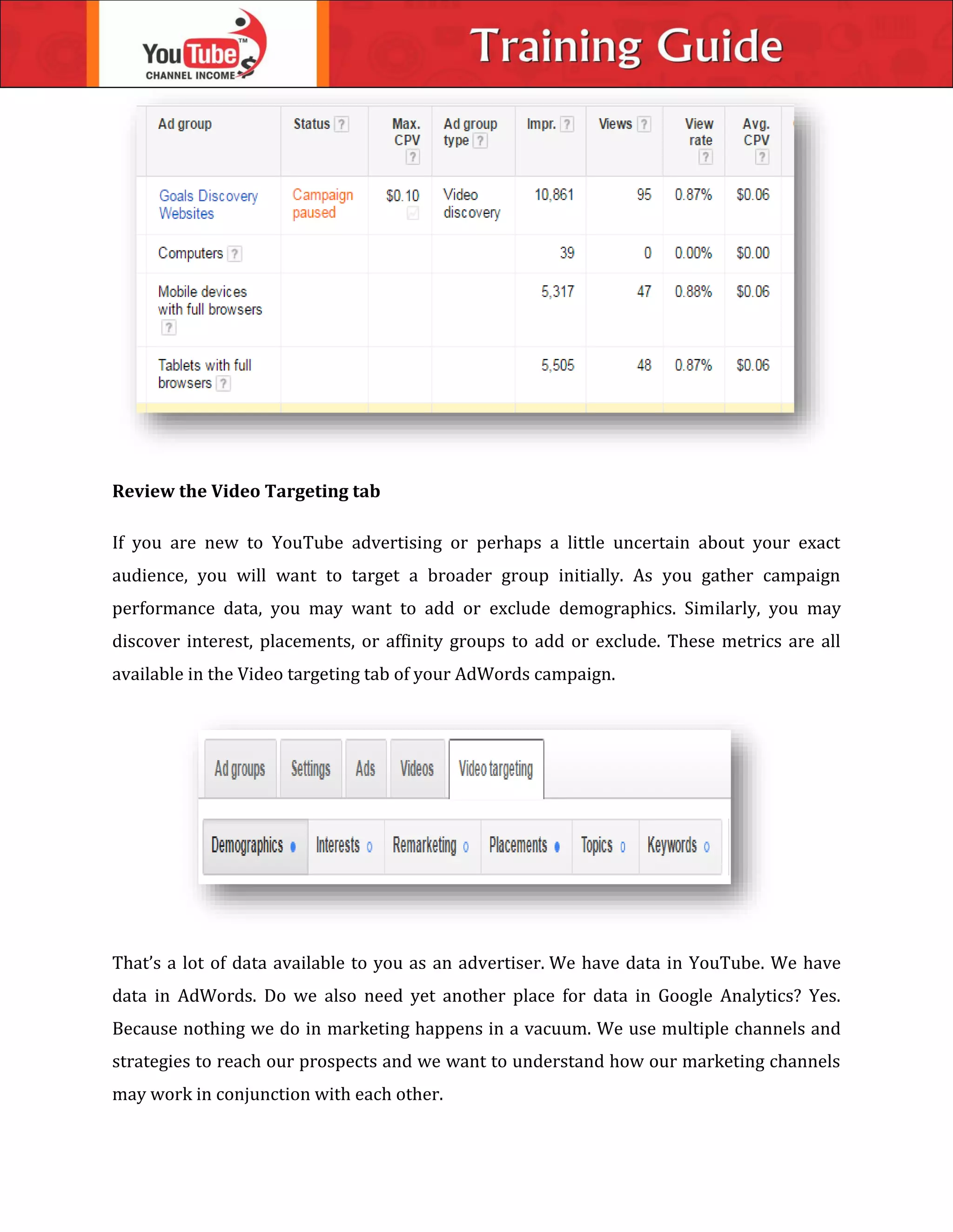 Review the Video Targeting tab
If you are new to YouTube advertising or perhaps a little uncertain about your exact
audience, you will want to target a broader group initially. As you gather campaign
performance data, you may want to add or exclude demographics. Similarly, you may
discover interest, placements, or affinity groups to add or exclude. These metrics are all
available in the Video targeting tab of your AdWords campaign.
That’s a lot of data available to you as an advertiser. We have data in YouTube. We have
data in AdWords. Do we also need yet another place for data in Google Analytics? Yes.
Because nothing we do in marketing happens in a vacuum. We use multiple channels and
strategies to reach our prospects and we want to understand how our marketing channels
may work in conjunction with each other.
 