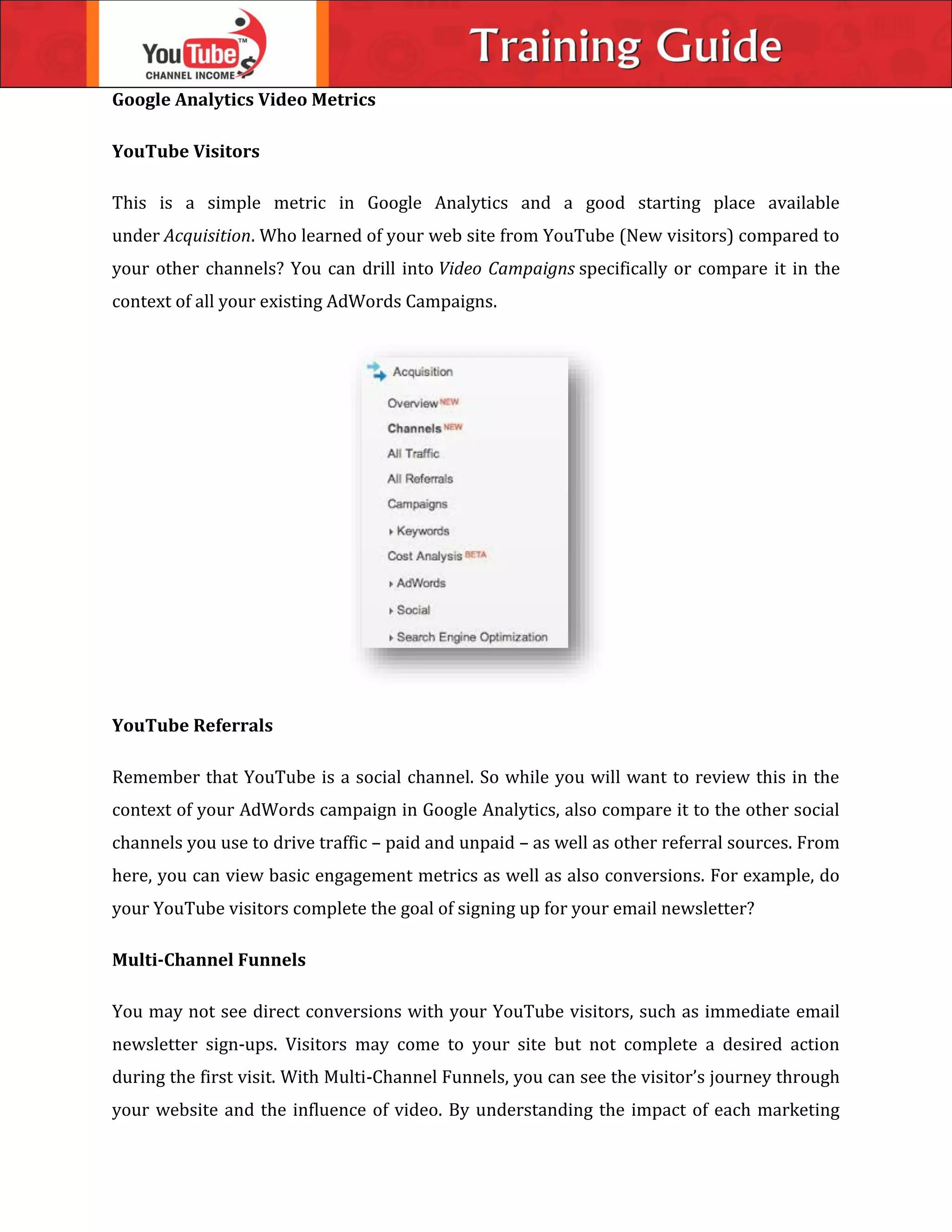 Google Analytics Video Metrics
YouTube Visitors
This is a simple metric in Google Analytics and a good starting place available
under Acquisition. Who learned of your web site from YouTube (New visitors) compared to
your other channels? You can drill into Video Campaigns specifically or compare it in the
context of all your existing AdWords Campaigns.
YouTube Referrals
Remember that YouTube is a social channel. So while you will want to review this in the
context of your AdWords campaign in Google Analytics, also compare it to the other social
channels you use to drive traffic – paid and unpaid – as well as other referral sources. From
here, you can view basic engagement metrics as well as also conversions. For example, do
your YouTube visitors complete the goal of signing up for your email newsletter?
Multi-Channel Funnels
You may not see direct conversions with your YouTube visitors, such as immediate email
newsletter sign-ups. Visitors may come to your site but not complete a desired action
during the first visit. With Multi-Channel Funnels, you can see the visitor’s journey through
your website and the influence of video. By understanding the impact of each marketing
 