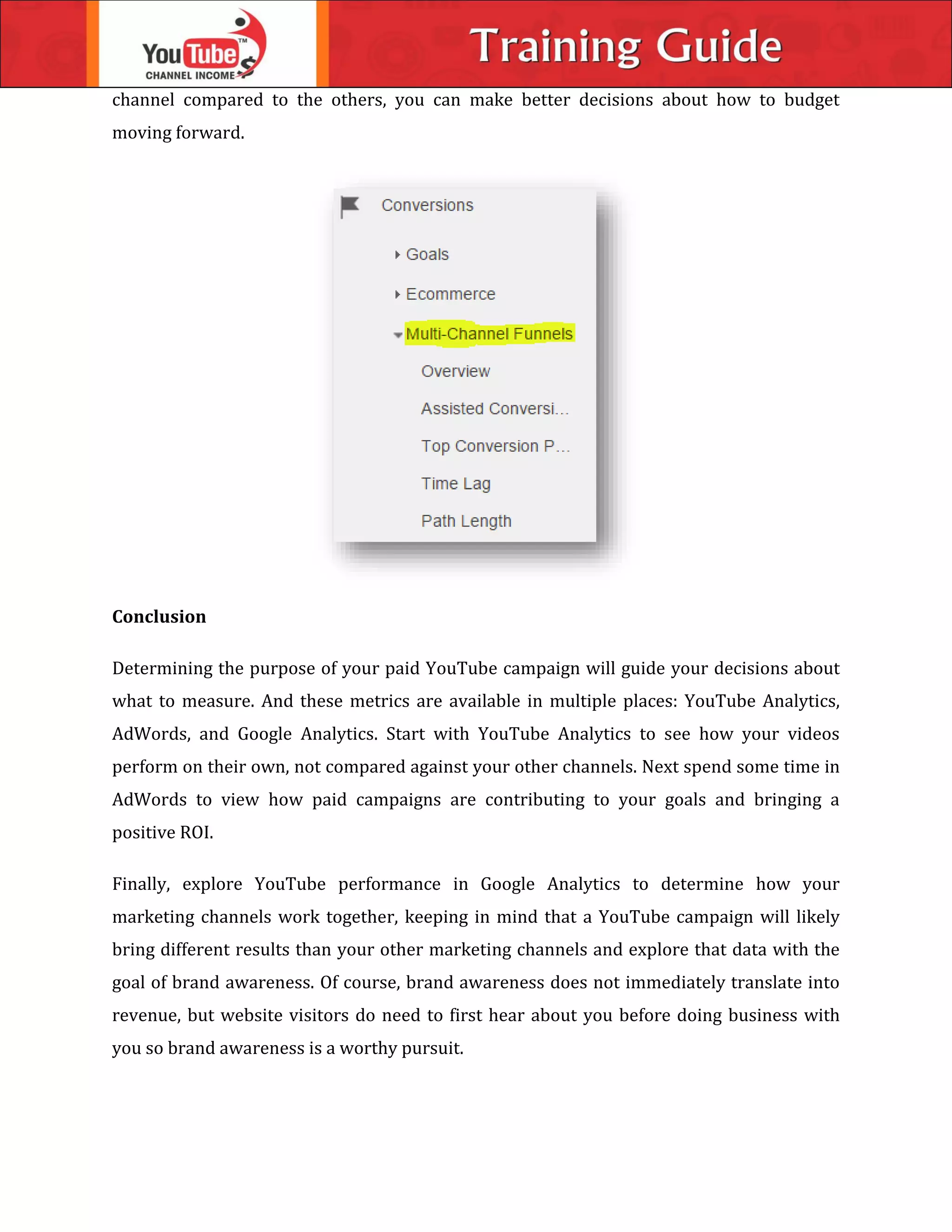channel compared to the others, you can make better decisions about how to budget
moving forward.
Conclusion
Determining the purpose of your paid YouTube campaign will guide your decisions about
what to measure. And these metrics are available in multiple places: YouTube Analytics,
AdWords, and Google Analytics. Start with YouTube Analytics to see how your videos
perform on their own, not compared against your other channels. Next spend some time in
AdWords to view how paid campaigns are contributing to your goals and bringing a
positive ROI.
Finally, explore YouTube performance in Google Analytics to determine how your
marketing channels work together, keeping in mind that a YouTube campaign will likely
bring different results than your other marketing channels and explore that data with the
goal of brand awareness. Of course, brand awareness does not immediately translate into
revenue, but website visitors do need to first hear about you before doing business with
you so brand awareness is a worthy pursuit.
 