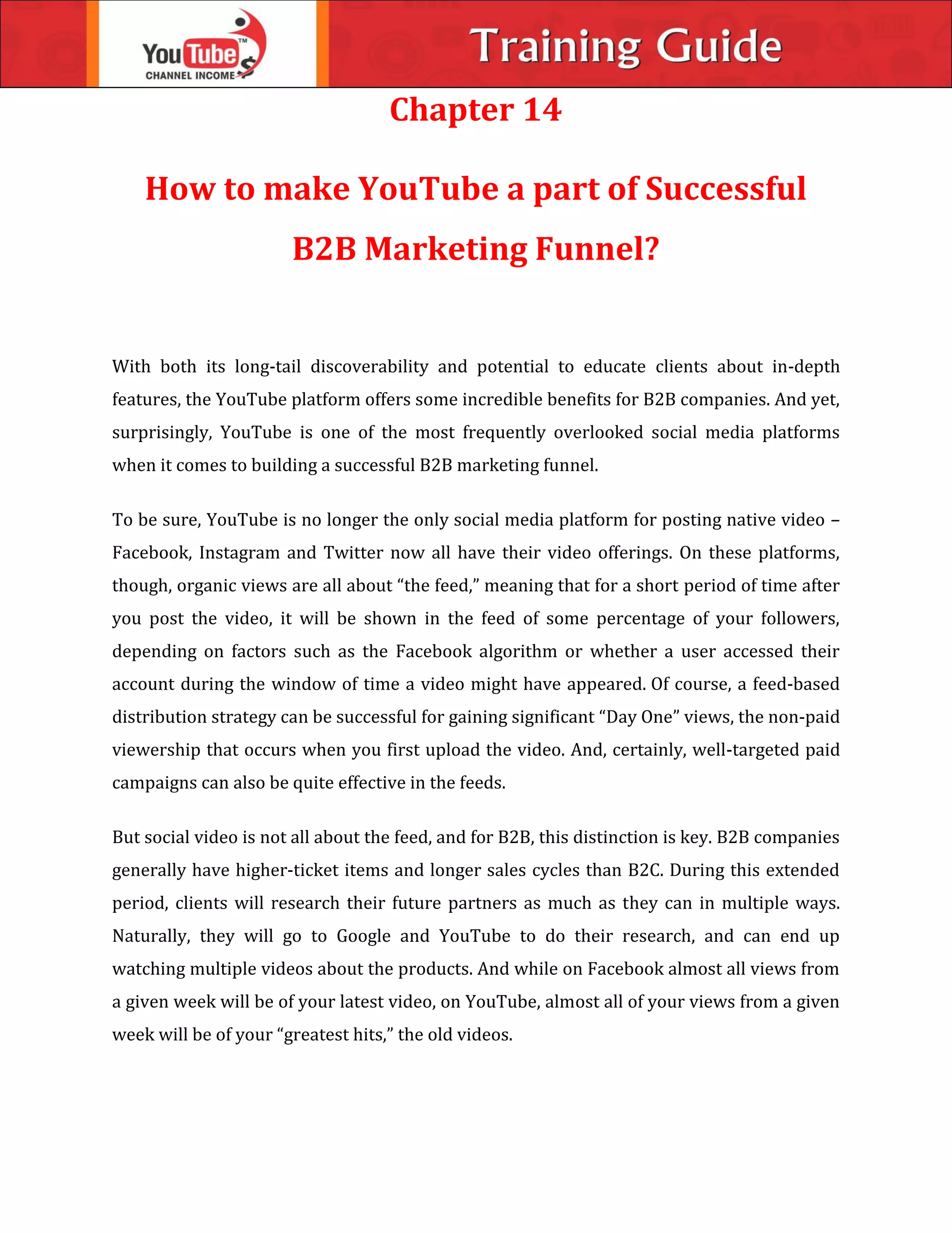Chapter 14
How to make YouTube a part of Successful
B2B Marketing Funnel?
With both its long-tail discoverability and potential to educate clients about in-depth
features, the YouTube platform offers some incredible benefits for B2B companies. And yet,
surprisingly, YouTube is one of the most frequently overlooked social media platforms
when it comes to building a successful B2B marketing funnel.
To be sure, YouTube is no longer the only social media platform for posting native video –
Facebook, Instagram and Twitter now all have their video offerings. On these platforms,
though, organic views are all about “the feed,” meaning that for a short period of time after
you post the video, it will be shown in the feed of some percentage of your followers,
depending on factors such as the Facebook algorithm or whether a user accessed their
account during the window of time a video might have appeared. Of course, a feed-based
distribution strategy can be successful for gaining significant “Day One” views, the non-paid
viewership that occurs when you first upload the video. And, certainly, well-targeted paid
campaigns can also be quite effective in the feeds.
But social video is not all about the feed, and for B2B, this distinction is key. B2B companies
generally have higher-ticket items and longer sales cycles than B2C. During this extended
period, clients will research their future partners as much as they can in multiple ways.
Naturally, they will go to Google and YouTube to do their research, and can end up
watching multiple videos about the products. And while on Facebook almost all views from
a given week will be of your latest video, on YouTube, almost all of your views from a given
week will be of your “greatest hits,” the old videos.
 