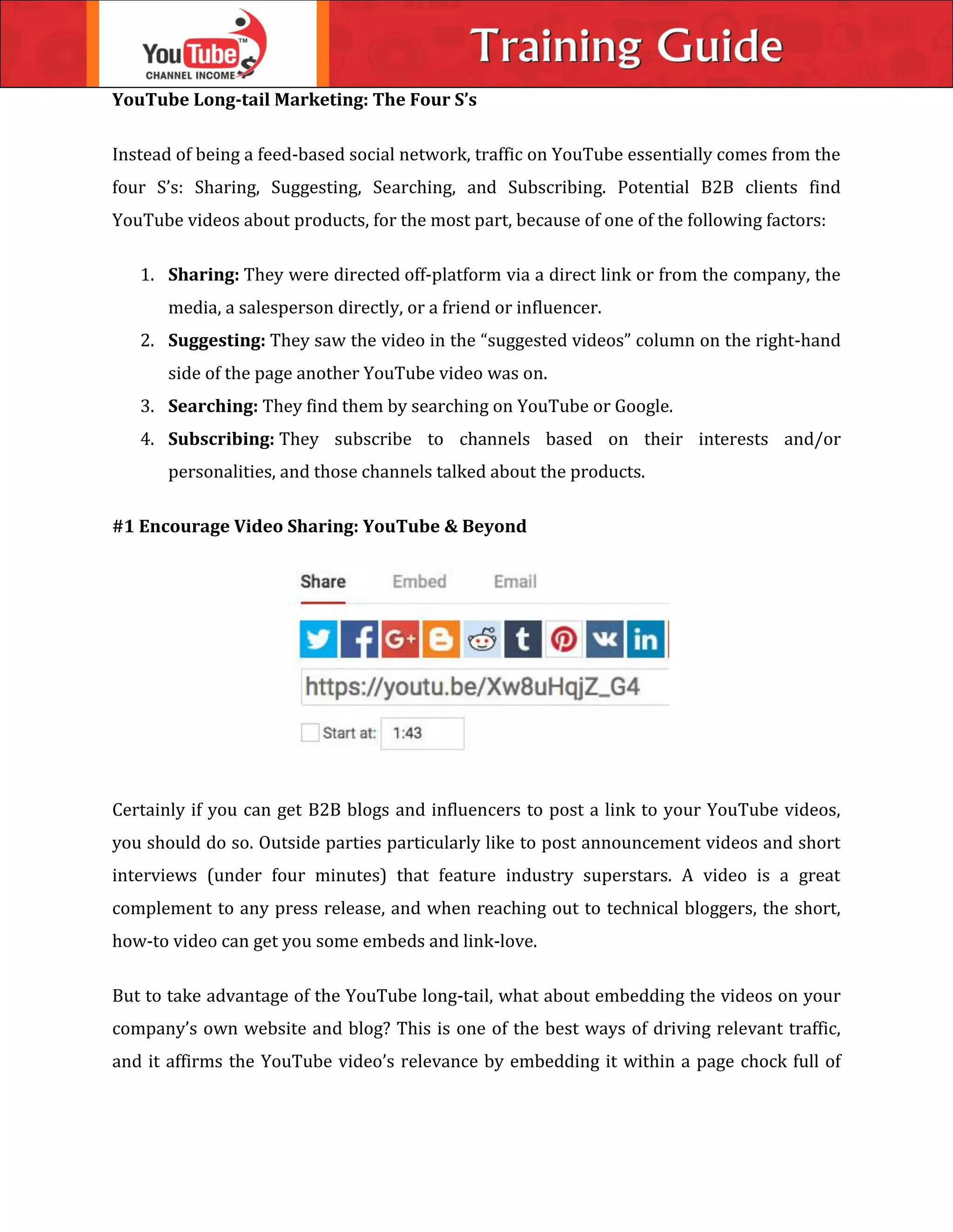 YouTube Long-tail Marketing: The Four S’s
Instead of being a feed-based social network, traffic on YouTube essentially comes from the
four S’s: Sharing, Suggesting, Searching, and Subscribing. Potential B2B clients find
YouTube videos about products, for the most part, because of one of the following factors:
1. Sharing: They were directed off-platform via a direct link or from the company, the
media, a salesperson directly, or a friend or influencer.
2. Suggesting: They saw the video in the “suggested videos” column on the right-hand
side of the page another YouTube video was on.
3. Searching: They find them by searching on YouTube or Google.
4. Subscribing: They subscribe to channels based on their interests and/or
personalities, and those channels talked about the products.
#1 Encourage Video Sharing: YouTube & Beyond
Certainly if you can get B2B blogs and influencers to post a link to your YouTube videos,
you should do so. Outside parties particularly like to post announcement videos and short
interviews (under four minutes) that feature industry superstars. A video is a great
complement to any press release, and when reaching out to technical bloggers, the short,
how-to video can get you some embeds and link-love.
But to take advantage of the YouTube long-tail, what about embedding the videos on your
company’s own website and blog? This is one of the best ways of driving relevant traffic,
and it affirms the YouTube video’s relevance by embedding it within a page chock full of
 