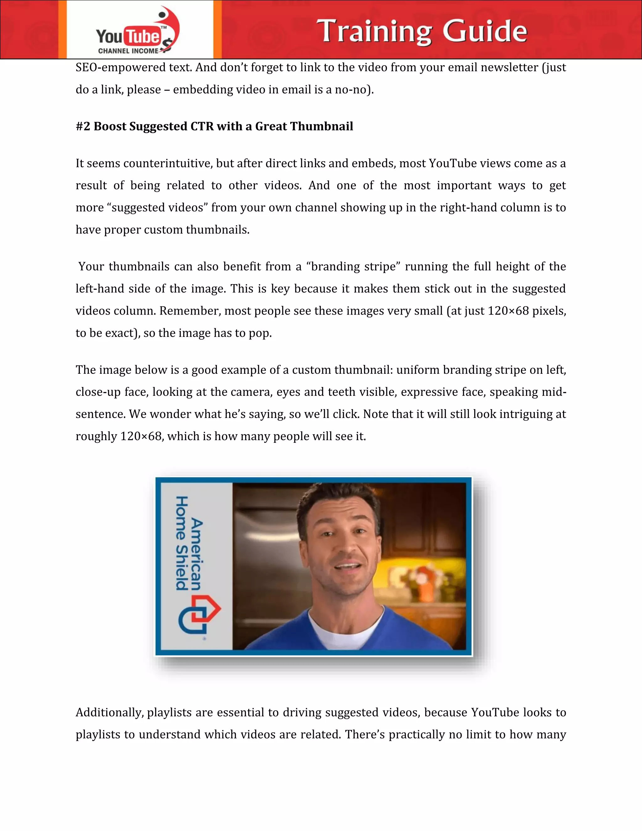 SEO-empowered text. And don’t forget to link to the video from your email newsletter (just
do a link, please – embedding video in email is a no-no).
#2 Boost Suggested CTR with a Great Thumbnail
It seems counterintuitive, but after direct links and embeds, most YouTube views come as a
result of being related to other videos. And one of the most important ways to get
more “suggested videos” from your own channel showing up in the right-hand column is to
have proper custom thumbnails.
Your thumbnails can also benefit from a “branding stripe” running the full height of the
left-hand side of the image. This is key because it makes them stick out in the suggested
videos column. Remember, most people see these images very small (at just 120×68 pixels,
to be exact), so the image has to pop.
The image below is a good example of a custom thumbnail: uniform branding stripe on left,
close-up face, looking at the camera, eyes and teeth visible, expressive face, speaking mid-
sentence. We wonder what he’s saying, so we’ll click. Note that it will still look intriguing at
roughly 120×68, which is how many people will see it.
Additionally, playlists are essential to driving suggested videos, because YouTube looks to
playlists to understand which videos are related. There’s practically no limit to how many
 