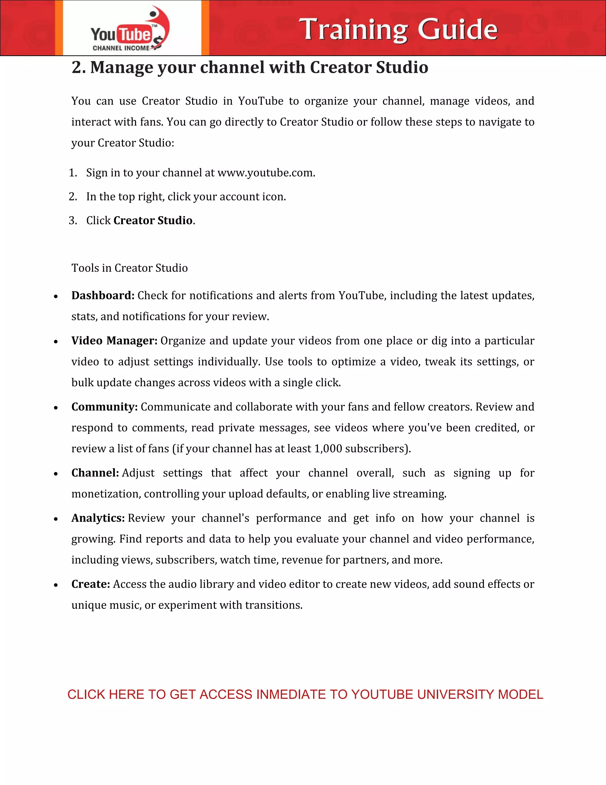 2. Manage your channel with Creator Studio
You can use Creator Studio in YouTube to organize your channel, manage videos, and
interact with fans. You can go directly to Creator Studio or follow these steps to navigate to
your Creator Studio:
1. Sign in to your channel at www.youtube.com.
2. In the top right, click your account icon.
3. Click Creator Studio.
Tools in Creator Studio
 Dashboard: Check for notifications and alerts from YouTube, including the latest updates,
stats, and notifications for your review.
 Video Manager: Organize and update your videos from one place or dig into a particular
video to adjust settings individually. Use tools to optimize a video, tweak its settings, or
bulk update changes across videos with a single click.
 Community: Communicate and collaborate with your fans and fellow creators. Review and
respond to comments, read private messages, see videos where you've been credited, or
review a list of fans (if your channel has at least 1,000 subscribers).
 Channel: Adjust settings that affect your channel overall, such as signing up for
monetization, controlling your upload defaults, or enabling live streaming.
 Analytics: Review your channel's performance and get info on how your channel is
growing. Find reports and data to help you evaluate your channel and video performance,
including views, subscribers, watch time, revenue for partners, and more.
 Create: Access the audio library and video editor to create new videos, add sound effects or
unique music, or experiment with transitions.
CLICK HERE TO GET ACCESS INMEDIATE TO YOUTUBE UNIVERSITY MODEL
 