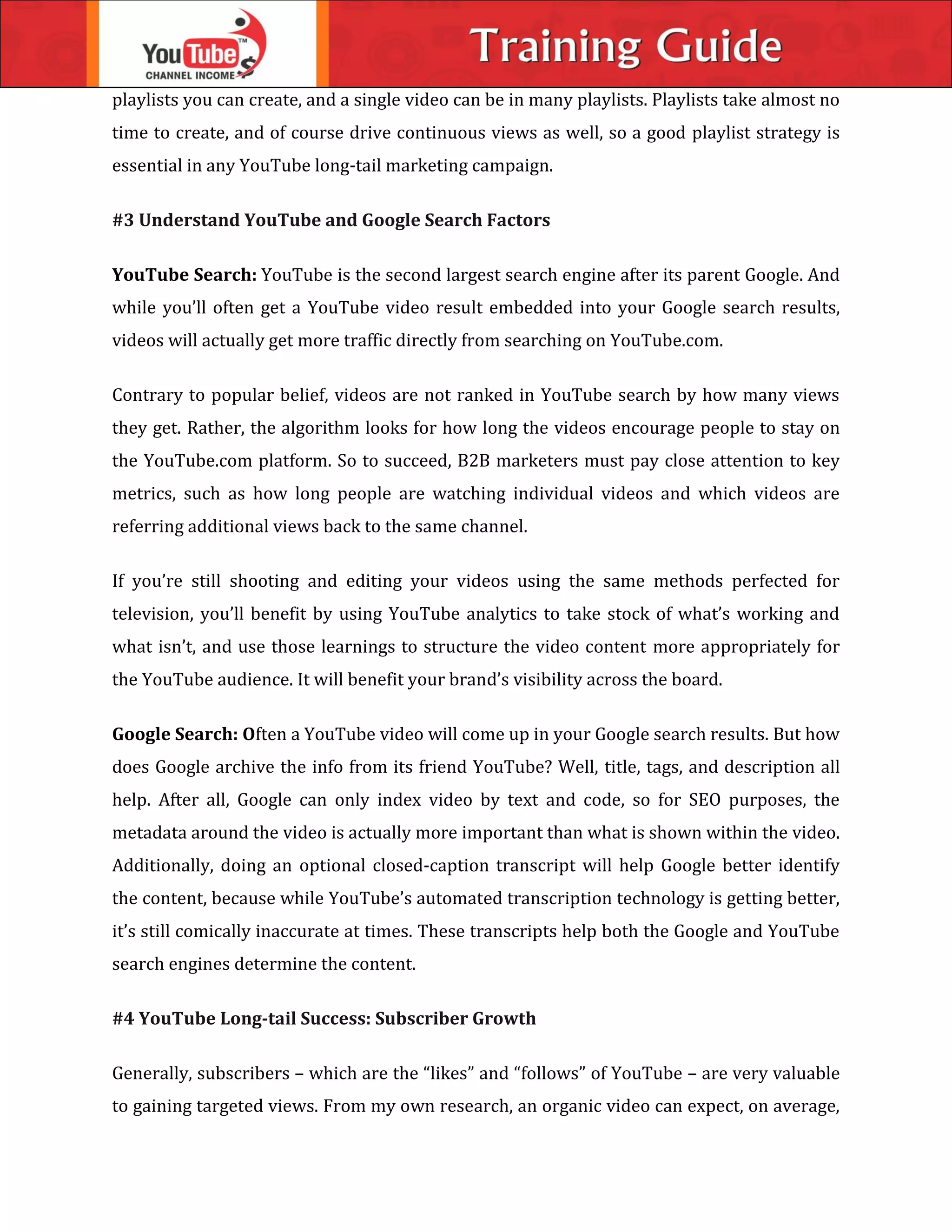 playlists you can create, and a single video can be in many playlists. Playlists take almost no
time to create, and of course drive continuous views as well, so a good playlist strategy is
essential in any YouTube long-tail marketing campaign.
#3 Understand YouTube and Google Search Factors
YouTube Search: YouTube is the second largest search engine after its parent Google. And
while you’ll often get a YouTube video result embedded into your Google search results,
videos will actually get more traffic directly from searching on YouTube.com.
Contrary to popular belief, videos are not ranked in YouTube search by how many views
they get. Rather, the algorithm looks for how long the videos encourage people to stay on
the YouTube.com platform. So to succeed, B2B marketers must pay close attention to key
metrics, such as how long people are watching individual videos and which videos are
referring additional views back to the same channel.
If you’re still shooting and editing your videos using the same methods perfected for
television, you’ll benefit by using YouTube analytics to take stock of what’s working and
what isn’t, and use those learnings to structure the video content more appropriately for
the YouTube audience. It will benefit your brand’s visibility across the board.
Google Search: Often a YouTube video will come up in your Google search results. But how
does Google archive the info from its friend YouTube? Well, title, tags, and description all
help. After all, Google can only index video by text and code, so for SEO purposes, the
metadata around the video is actually more important than what is shown within the video.
Additionally, doing an optional closed-caption transcript will help Google better identify
the content, because while YouTube’s automated transcription technology is getting better,
it’s still comically inaccurate at times. These transcripts help both the Google and YouTube
search engines determine the content.
#4 YouTube Long-tail Success: Subscriber Growth
Generally, subscribers – which are the “likes” and “follows” of YouTube – are very valuable
to gaining targeted views. From my own research, an organic video can expect, on average,
 
