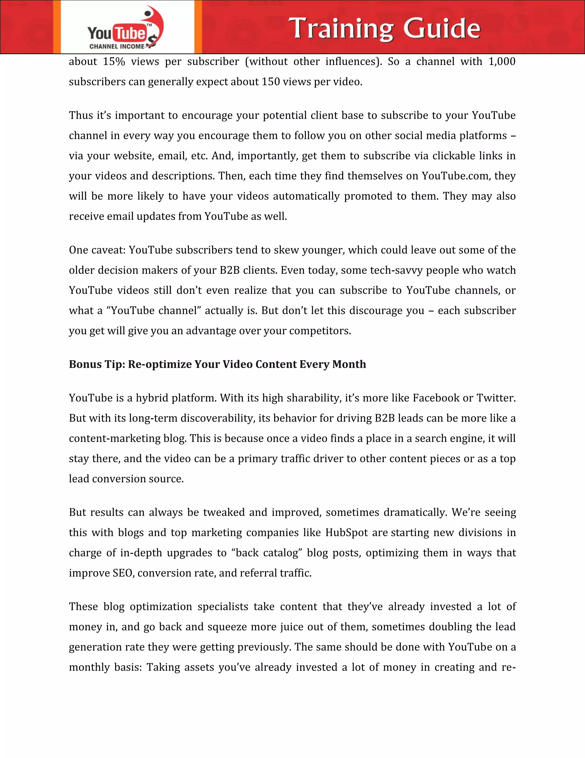 about 15% views per subscriber (without other influences). So a channel with 1,000
subscribers can generally expect about 150 views per video.
Thus it’s important to encourage your potential client base to subscribe to your YouTube
channel in every way you encourage them to follow you on other social media platforms –
via your website, email, etc. And, importantly, get them to subscribe via clickable links in
your videos and descriptions. Then, each time they find themselves on YouTube.com, they
will be more likely to have your videos automatically promoted to them. They may also
receive email updates from YouTube as well.
One caveat: YouTube subscribers tend to skew younger, which could leave out some of the
older decision makers of your B2B clients. Even today, some tech-savvy people who watch
YouTube videos still don’t even realize that you can subscribe to YouTube channels, or
what a “YouTube channel” actually is. But don’t let this discourage you – each subscriber
you get will give you an advantage over your competitors.
Bonus Tip: Re-optimize Your Video Content Every Month
YouTube is a hybrid platform. With its high sharability, it’s more like Facebook or Twitter.
But with its long-term discoverability, its behavior for driving B2B leads can be more like a
content-marketing blog. This is because once a video finds a place in a search engine, it will
stay there, and the video can be a primary traffic driver to other content pieces or as a top
lead conversion source.
But results can always be tweaked and improved, sometimes dramatically. We’re seeing
this with blogs and top marketing companies like HubSpot are starting new divisions in
charge of in-depth upgrades to “back catalog” blog posts, optimizing them in ways that
improve SEO, conversion rate, and referral traffic.
These blog optimization specialists take content that they’ve already invested a lot of
money in, and go back and squeeze more juice out of them, sometimes doubling the lead
generation rate they were getting previously. The same should be done with YouTube on a
monthly basis: Taking assets you’ve already invested a lot of money in creating and re-
 