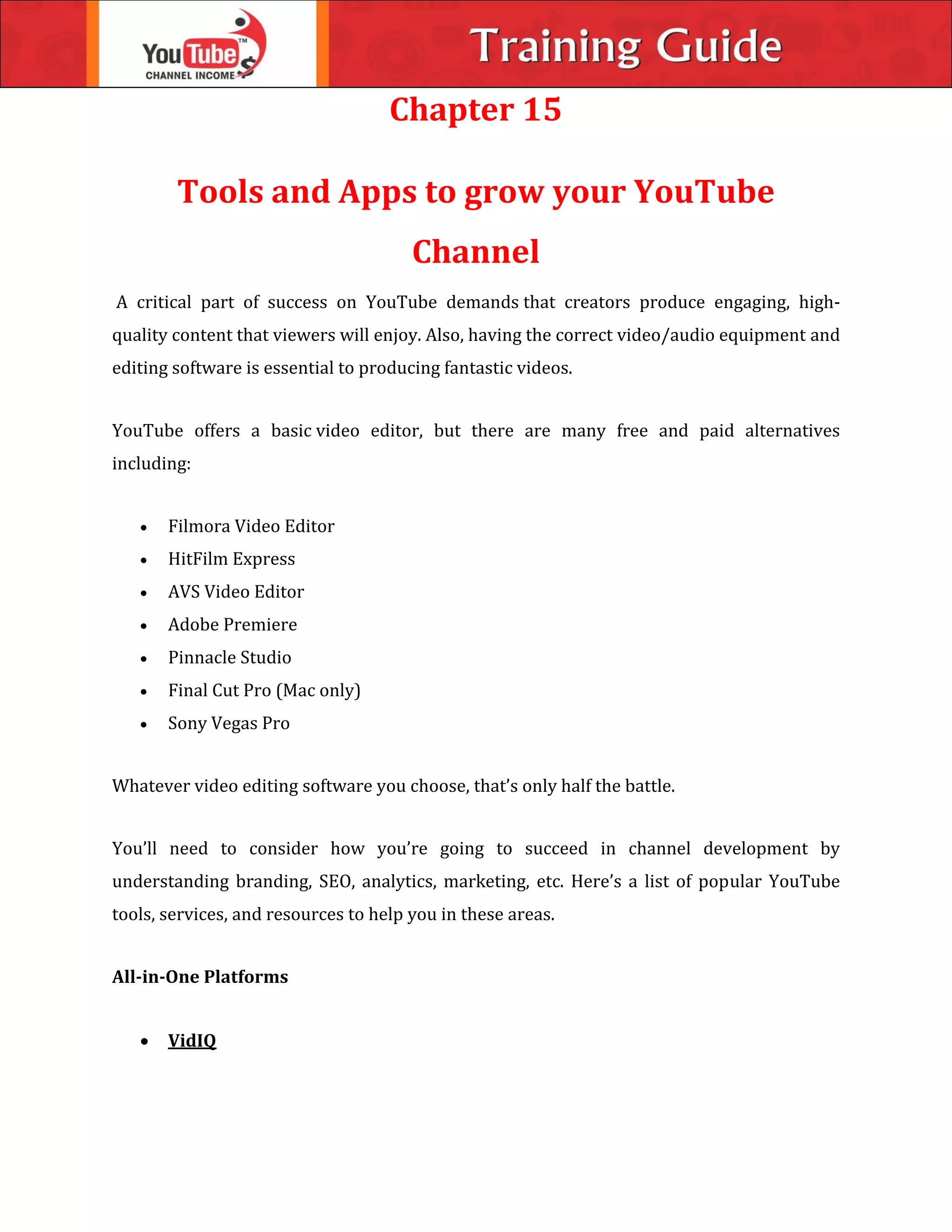 Chapter 15
Tools and Apps to grow your YouTube
Channel
A critical part of success on YouTube demands that creators produce engaging, high-
quality content that viewers will enjoy. Also, having the correct video/audio equipment and
editing software is essential to producing fantastic videos.
YouTube offers a basic video editor, but there are many free and paid alternatives
including:
 Filmora Video Editor
 HitFilm Express
 AVS Video Editor
 Adobe Premiere
 Pinnacle Studio
 Final Cut Pro (Mac only)
 Sony Vegas Pro
Whatever video editing software you choose, that’s only half the battle.
You’ll need to consider how you’re going to succeed in channel development by
understanding branding, SEO, analytics, marketing, etc. Here’s a list of popular YouTube
tools, services, and resources to help you in these areas.
All-in-One Platforms
 VidIQ
 