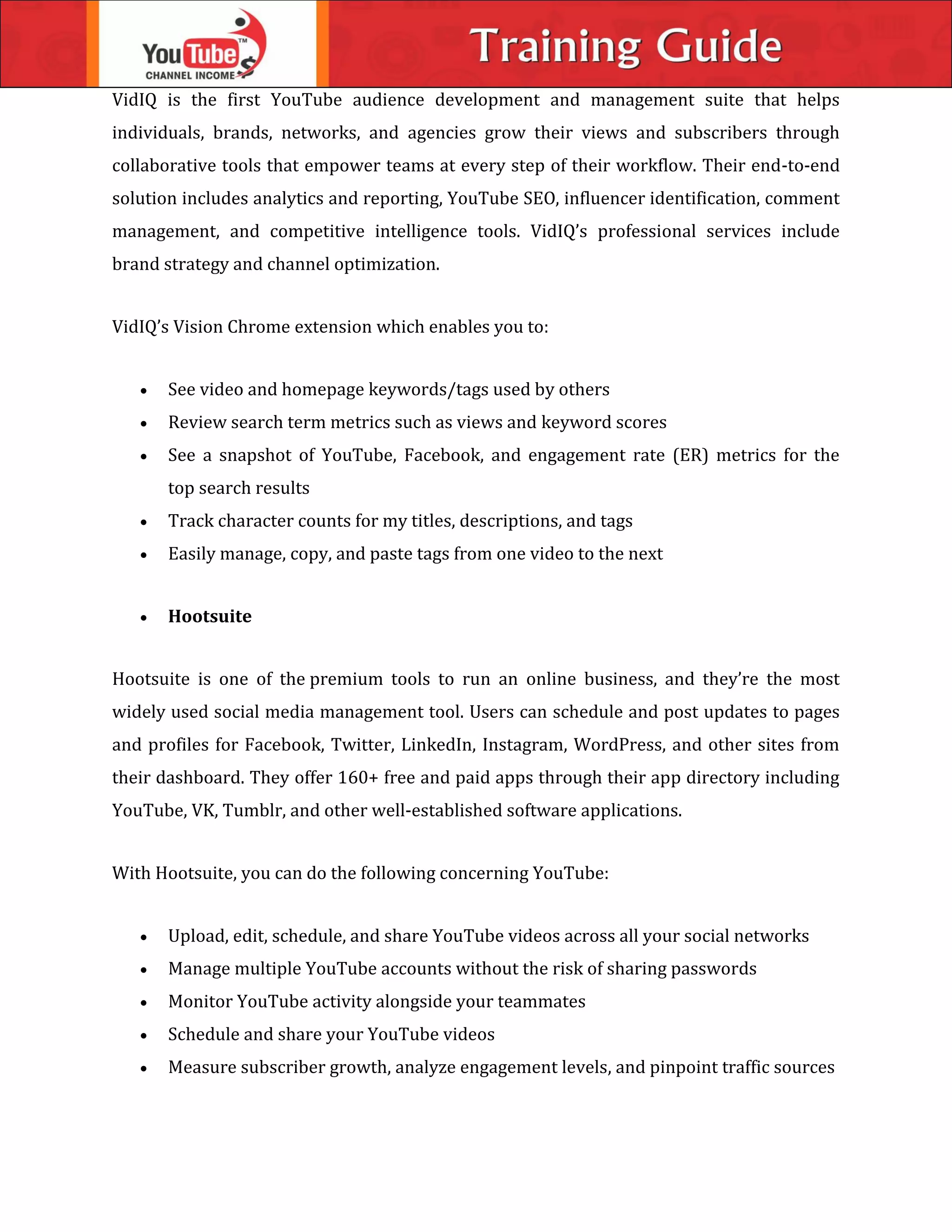 VidIQ is the first YouTube audience development and management suite that helps
individuals, brands, networks, and agencies grow their views and subscribers through
collaborative tools that empower teams at every step of their workflow. Their end-to-end
solution includes analytics and reporting, YouTube SEO, influencer identification, comment
management, and competitive intelligence tools. VidIQ’s professional services include
brand strategy and channel optimization.
VidIQ’s Vision Chrome extension which enables you to:
 See video and homepage keywords/tags used by others
 Review search term metrics such as views and keyword scores
 See a snapshot of YouTube, Facebook, and engagement rate (ER) metrics for the
top search results
 Track character counts for my titles, descriptions, and tags
 Easily manage, copy, and paste tags from one video to the next
 Hootsuite
Hootsuite is one of the premium tools to run an online business, and they’re the most
widely used social media management tool. Users can schedule and post updates to pages
and profiles for Facebook, Twitter, LinkedIn, Instagram, WordPress, and other sites from
their dashboard. They offer 160+ free and paid apps through their app directory including
YouTube, VK, Tumblr, and other well-established software applications.
With Hootsuite, you can do the following concerning YouTube:
 Upload, edit, schedule, and share YouTube videos across all your social networks
 Manage multiple YouTube accounts without the risk of sharing passwords
 Monitor YouTube activity alongside your teammates
 Schedule and share your YouTube videos
 Measure subscriber growth, analyze engagement levels, and pinpoint traffic sources
 
