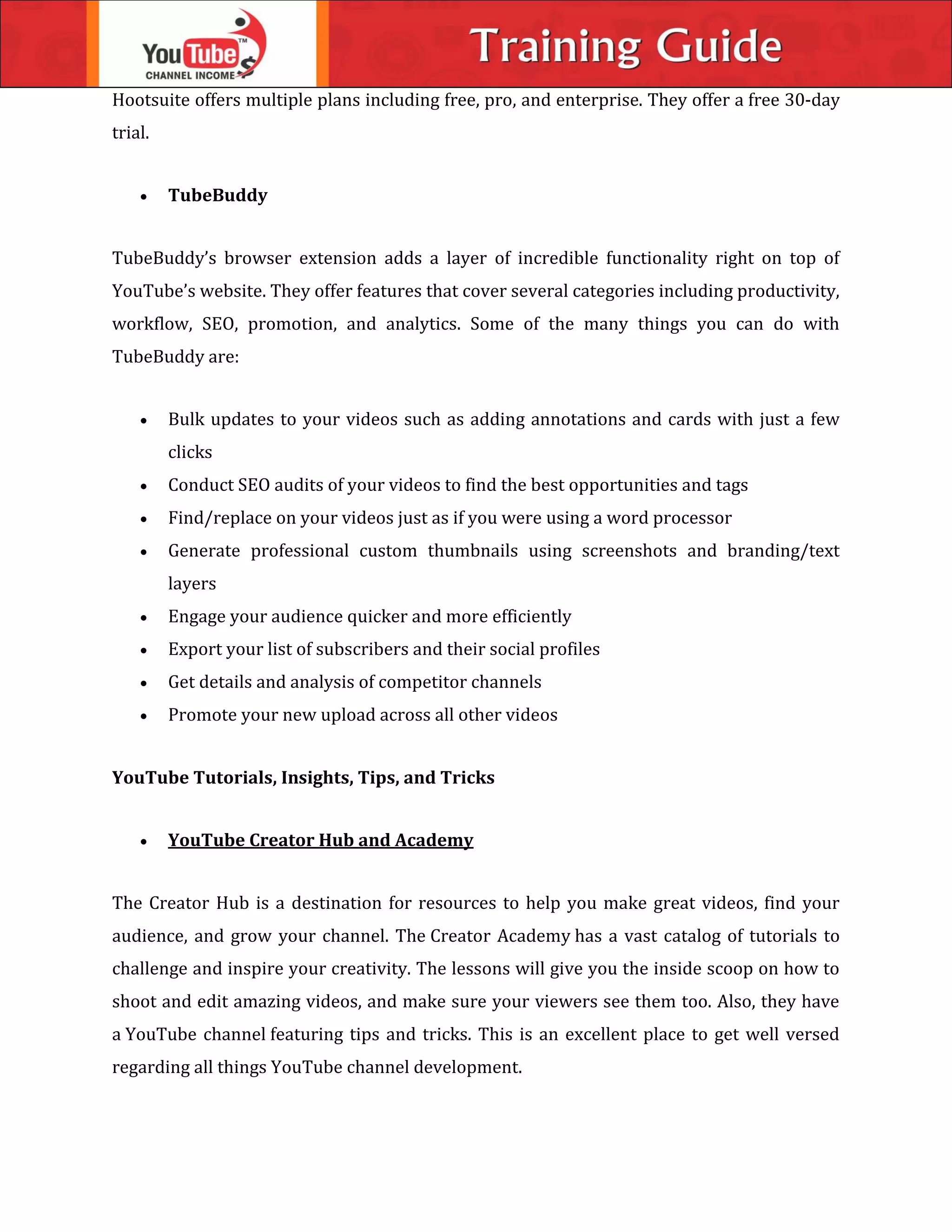 Hootsuite offers multiple plans including free, pro, and enterprise. They offer a free 30-day
trial.
 TubeBuddy
TubeBuddy’s browser extension adds a layer of incredible functionality right on top of
YouTube’s website. They offer features that cover several categories including productivity,
workflow, SEO, promotion, and analytics. Some of the many things you can do with
TubeBuddy are:
 Bulk updates to your videos such as adding annotations and cards with just a few
clicks
 Conduct SEO audits of your videos to find the best opportunities and tags
 Find/replace on your videos just as if you were using a word processor
 Generate professional custom thumbnails using screenshots and branding/text
layers
 Engage your audience quicker and more efficiently
 Export your list of subscribers and their social profiles
 Get details and analysis of competitor channels
 Promote your new upload across all other videos
YouTube Tutorials, Insights, Tips, and Tricks
 YouTube Creator Hub and Academy
The Creator Hub is a destination for resources to help you make great videos, find your
audience, and grow your channel. The Creator Academy has a vast catalog of tutorials to
challenge and inspire your creativity. The lessons will give you the inside scoop on how to
shoot and edit amazing videos, and make sure your viewers see them too. Also, they have
a YouTube channel featuring tips and tricks. This is an excellent place to get well versed
regarding all things YouTube channel development.
 