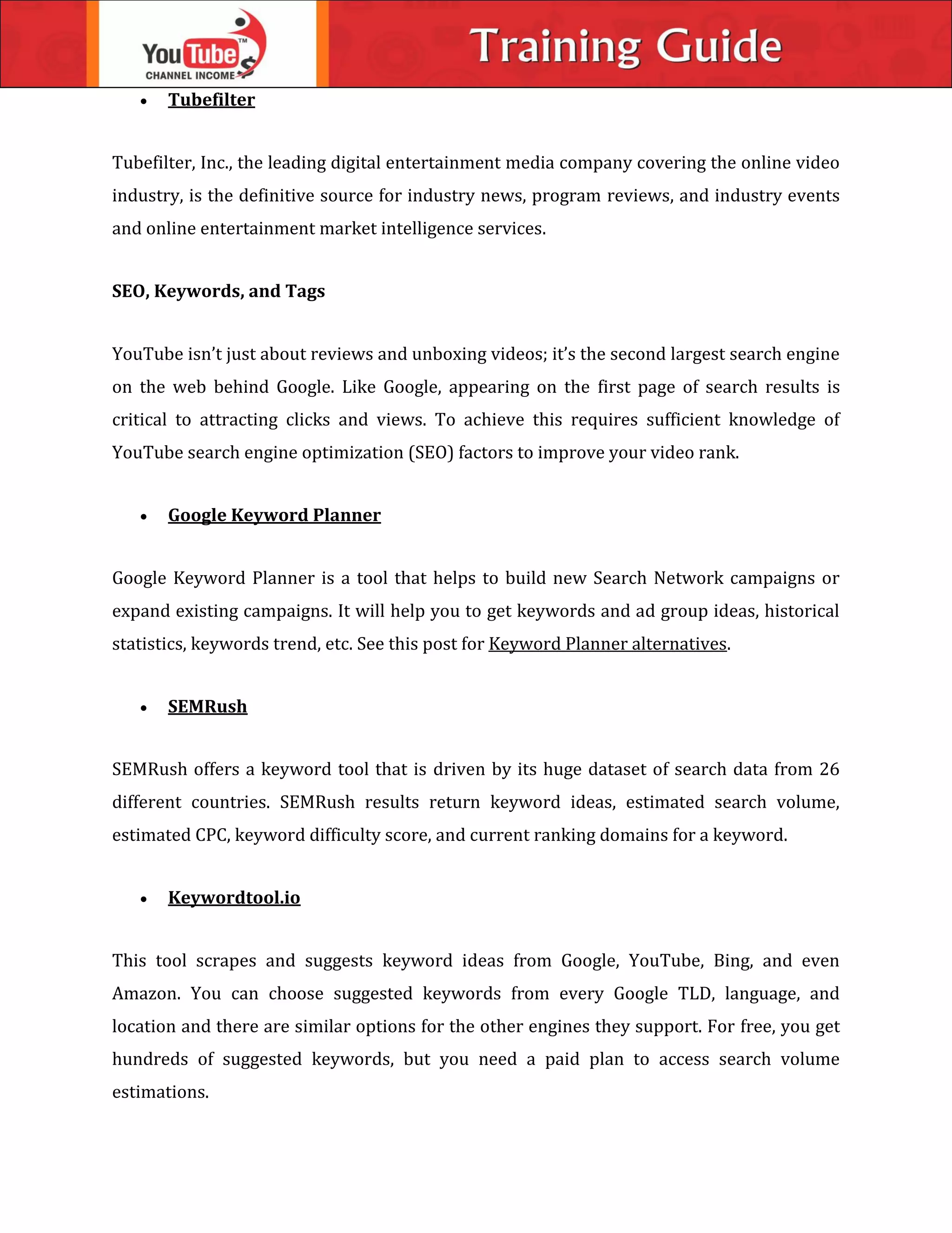  Tubefilter
Tubefilter, Inc., the leading digital entertainment media company covering the online video
industry, is the definitive source for industry news, program reviews, and industry events
and online entertainment market intelligence services.
SEO, Keywords, and Tags
YouTube isn’t just about reviews and unboxing videos; it’s the second largest search engine
on the web behind Google. Like Google, appearing on the first page of search results is
critical to attracting clicks and views. To achieve this requires sufficient knowledge of
YouTube search engine optimization (SEO) factors to improve your video rank.
 Google Keyword Planner
Google Keyword Planner is a tool that helps to build new Search Network campaigns or
expand existing campaigns. It will help you to get keywords and ad group ideas, historical
statistics, keywords trend, etc. See this post for Keyword Planner alternatives.
 SEMRush
SEMRush offers a keyword tool that is driven by its huge dataset of search data from 26
different countries. SEMRush results return keyword ideas, estimated search volume,
estimated CPC, keyword difficulty score, and current ranking domains for a keyword.
 Keywordtool.io
This tool scrapes and suggests keyword ideas from Google, YouTube, Bing, and even
Amazon. You can choose suggested keywords from every Google TLD, language, and
location and there are similar options for the other engines they support. For free, you get
hundreds of suggested keywords, but you need a paid plan to access search volume
estimations.
 