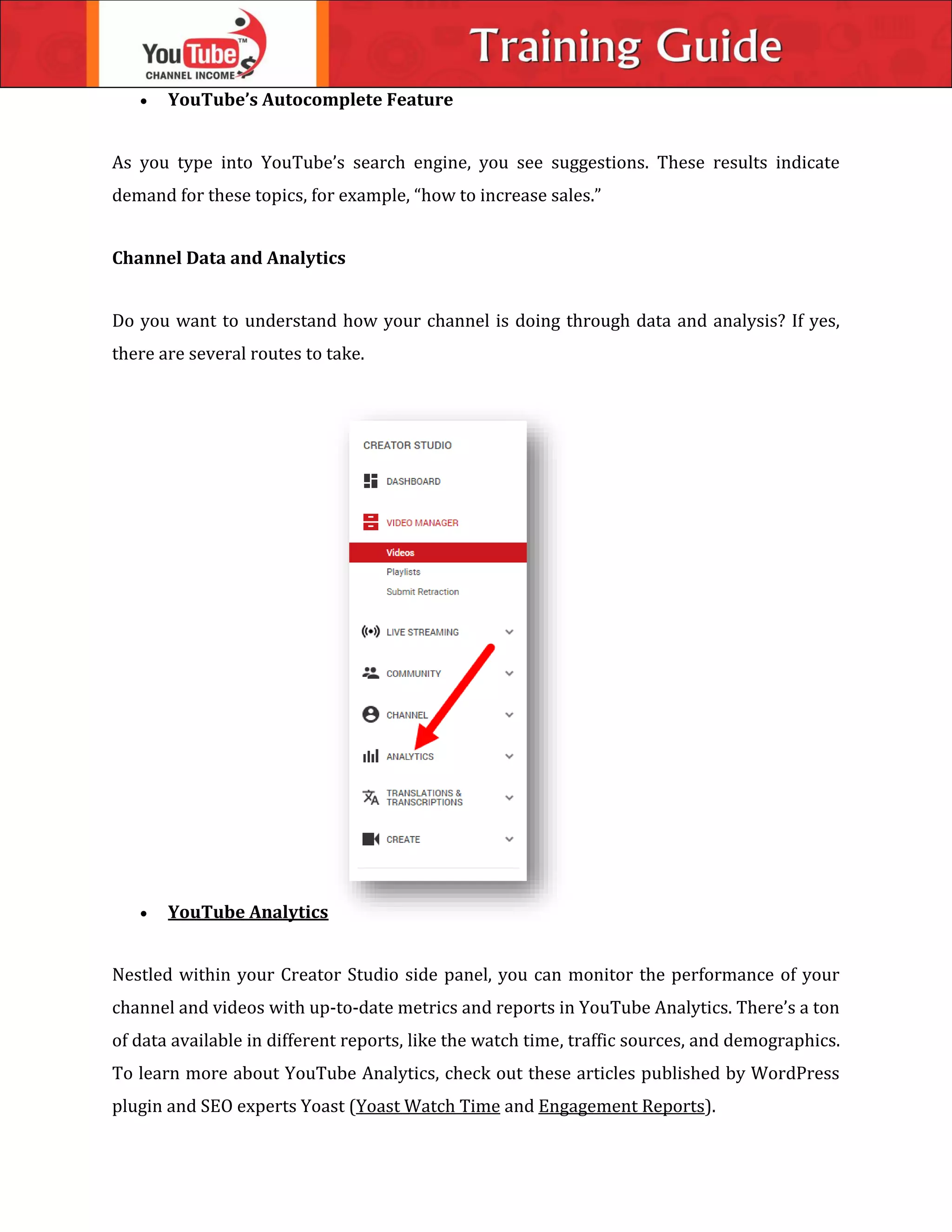  YouTube’s Autocomplete Feature
As you type into YouTube’s search engine, you see suggestions. These results indicate
demand for these topics, for example, “how to increase sales.”
Channel Data and Analytics
Do you want to understand how your channel is doing through data and analysis? If yes,
there are several routes to take.
 YouTube Analytics
Nestled within your Creator Studio side panel, you can monitor the performance of your
channel and videos with up-to-date metrics and reports in YouTube Analytics. There’s a ton
of data available in different reports, like the watch time, traffic sources, and demographics.
To learn more about YouTube Analytics, check out these articles published by WordPress
plugin and SEO experts Yoast (Yoast Watch Time and Engagement Reports).
 