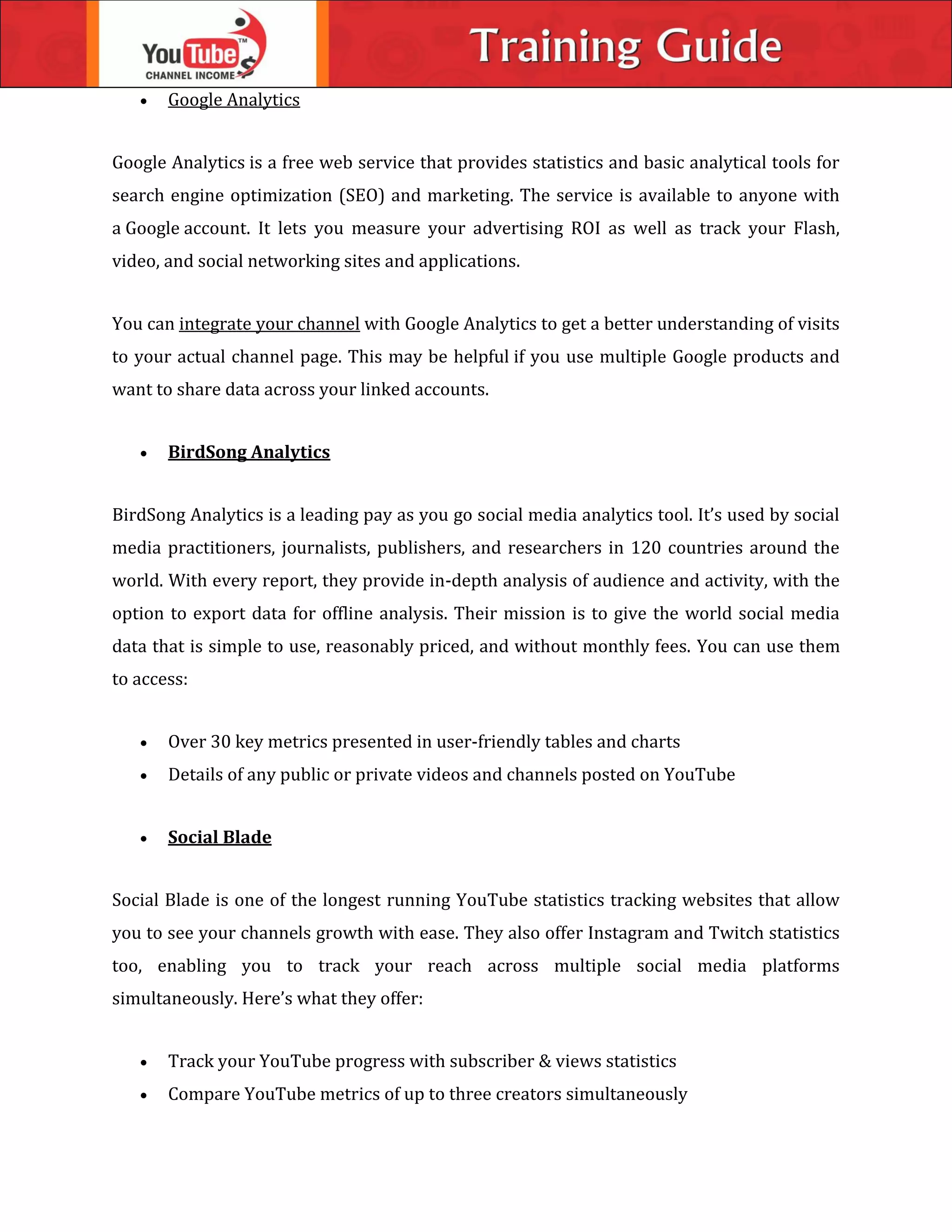  Google Analytics
Google Analytics is a free web service that provides statistics and basic analytical tools for
search engine optimization (SEO) and marketing. The service is available to anyone with
a Google account. It lets you measure your advertising ROI as well as track your Flash,
video, and social networking sites and applications.
You can integrate your channel with Google Analytics to get a better understanding of visits
to your actual channel page. This may be helpful if you use multiple Google products and
want to share data across your linked accounts.
 BirdSong Analytics
BirdSong Analytics is a leading pay as you go social media analytics tool. It’s used by social
media practitioners, journalists, publishers, and researchers in 120 countries around the
world. With every report, they provide in-depth analysis of audience and activity, with the
option to export data for offline analysis. Their mission is to give the world social media
data that is simple to use, reasonably priced, and without monthly fees. You can use them
to access:
 Over 30 key metrics presented in user-friendly tables and charts
 Details of any public or private videos and channels posted on YouTube
 Social Blade
Social Blade is one of the longest running YouTube statistics tracking websites that allow
you to see your channels growth with ease. They also offer Instagram and Twitch statistics
too, enabling you to track your reach across multiple social media platforms
simultaneously. Here’s what they offer:
 Track your YouTube progress with subscriber & views statistics
 Compare YouTube metrics of up to three creators simultaneously
 