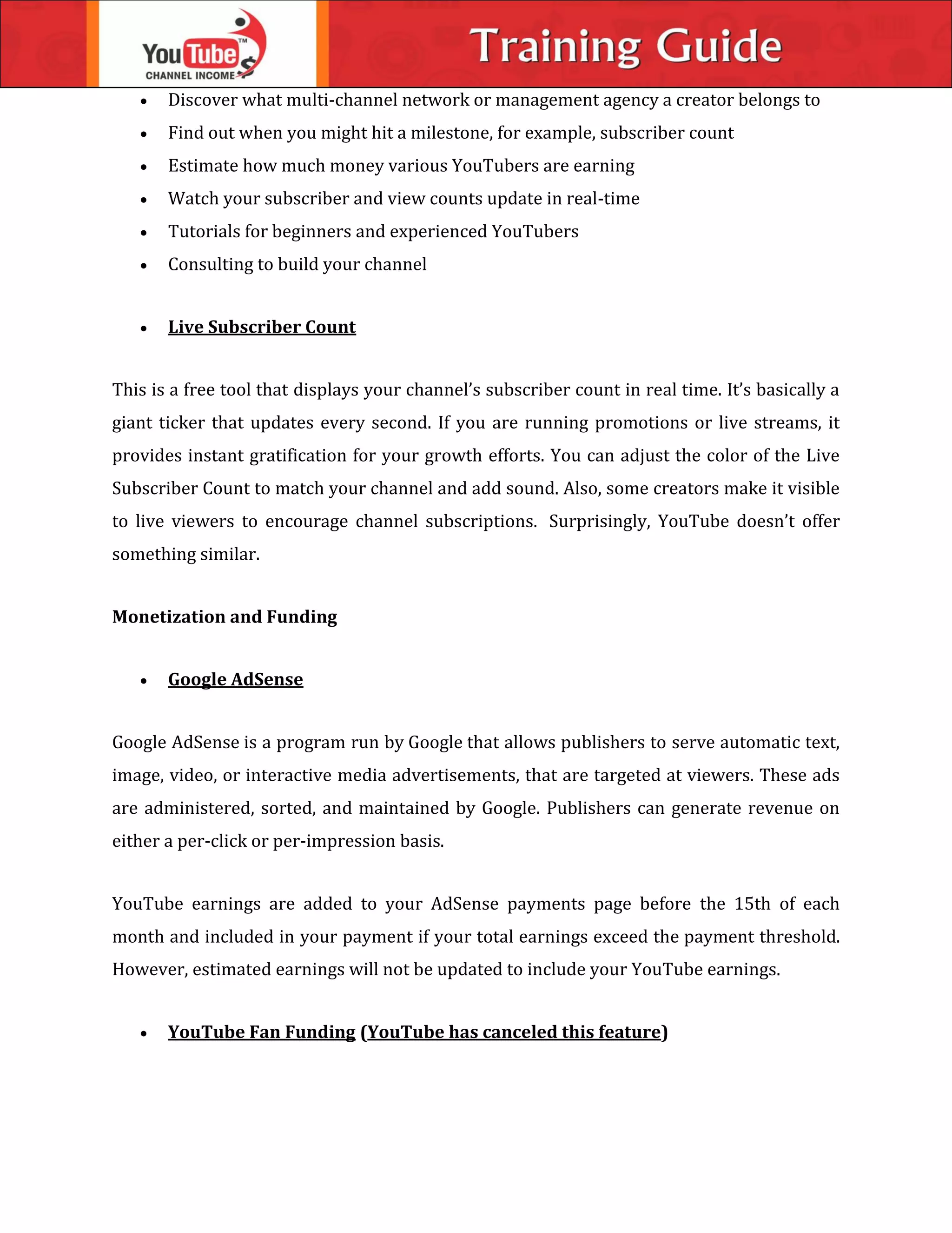  Discover what multi-channel network or management agency a creator belongs to
 Find out when you might hit a milestone, for example, subscriber count
 Estimate how much money various YouTubers are earning
 Watch your subscriber and view counts update in real-time
 Tutorials for beginners and experienced YouTubers
 Consulting to build your channel
 Live Subscriber Count
This is a free tool that displays your channel’s subscriber count in real time. It’s basically a
giant ticker that updates every second. If you are running promotions or live streams, it
provides instant gratification for your growth efforts. You can adjust the color of the Live
Subscriber Count to match your channel and add sound. Also, some creators make it visible
to live viewers to encourage channel subscriptions. Surprisingly, YouTube doesn’t offer
something similar.
Monetization and Funding
 Google AdSense
Google AdSense is a program run by Google that allows publishers to serve automatic text,
image, video, or interactive media advertisements, that are targeted at viewers. These ads
are administered, sorted, and maintained by Google. Publishers can generate revenue on
either a per-click or per-impression basis.
YouTube earnings are added to your AdSense payments page before the 15th of each
month and included in your payment if your total earnings exceed the payment threshold.
However, estimated earnings will not be updated to include your YouTube earnings.
 YouTube Fan Funding (YouTube has canceled this feature)
 