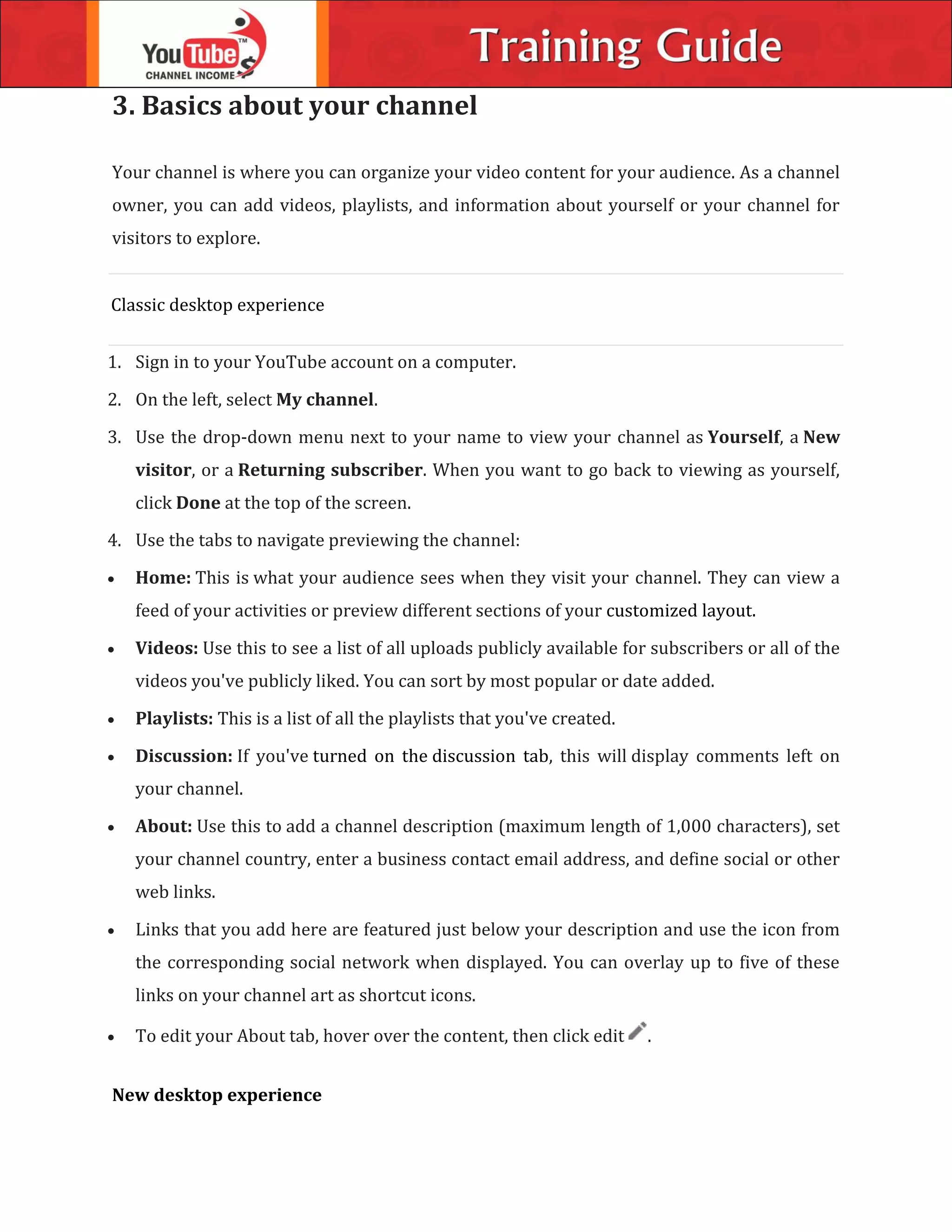 3. Basics about your channel
Your channel is where you can organize your video content for your audience. As a channel
owner, you can add videos, playlists, and information about yourself or your channel for
visitors to explore.
Classic desktop experience
1. Sign in to your YouTube account on a computer.
2. On the left, select My channel.
3. Use the drop-down menu next to your name to view your channel as Yourself, a New
visitor, or a Returning subscriber. When you want to go back to viewing as yourself,
click Done at the top of the screen.
4. Use the tabs to navigate previewing the channel:
 Home: This is what your audience sees when they visit your channel. They can view a
feed of your activities or preview different sections of your customized layout.
 Videos: Use this to see a list of all uploads publicly available for subscribers or all of the
videos you've publicly liked. You can sort by most popular or date added.
 Playlists: This is a list of all the playlists that you've created.
 Discussion: If you've turned on the discussion tab, this will display comments left on
your channel.
 About: Use this to add a channel description (maximum length of 1,000 characters), set
your channel country, enter a business contact email address, and define social or other
web links.
 Links that you add here are featured just below your description and use the icon from
the corresponding social network when displayed. You can overlay up to five of these
links on your channel art as shortcut icons.
 To edit your About tab, hover over the content, then click edit .
New desktop experience
 