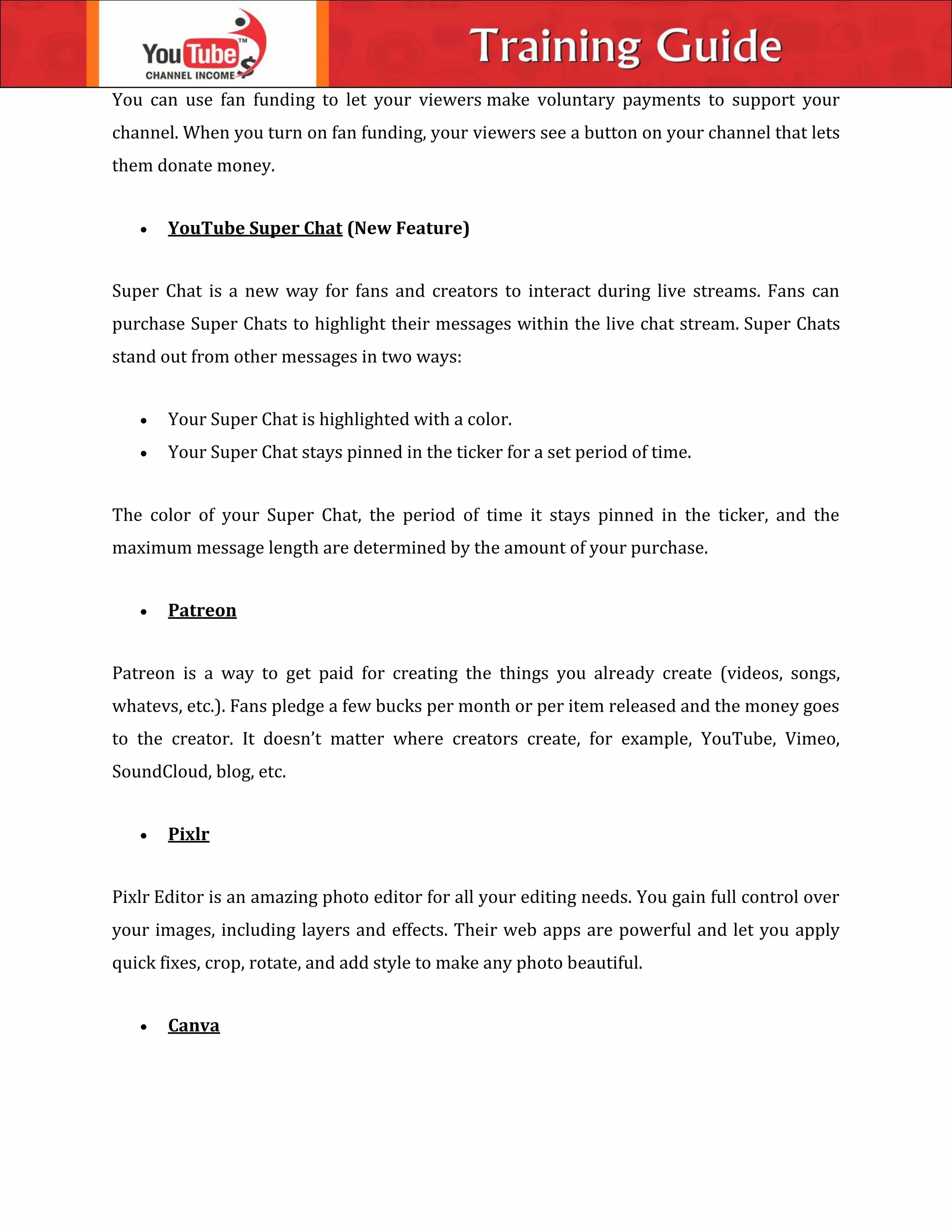 You can use fan funding to let your viewers make voluntary payments to support your
channel. When you turn on fan funding, your viewers see a button on your channel that lets
them donate money.
 YouTube Super Chat (New Feature)
Super Chat is a new way for fans and creators to interact during live streams. Fans can
purchase Super Chats to highlight their messages within the live chat stream. Super Chats
stand out from other messages in two ways:
 Your Super Chat is highlighted with a color.
 Your Super Chat stays pinned in the ticker for a set period of time.
The color of your Super Chat, the period of time it stays pinned in the ticker, and the
maximum message length are determined by the amount of your purchase.
 Patreon
Patreon is a way to get paid for creating the things you already create (videos, songs,
whatevs, etc.). Fans pledge a few bucks per month or per item released and the money goes
to the creator. It doesn’t matter where creators create, for example, YouTube, Vimeo,
SoundCloud, blog, etc.
 Pixlr
Pixlr Editor is an amazing photo editor for all your editing needs. You gain full control over
your images, including layers and effects. Their web apps are powerful and let you apply
quick fixes, crop, rotate, and add style to make any photo beautiful.
 Canva
 