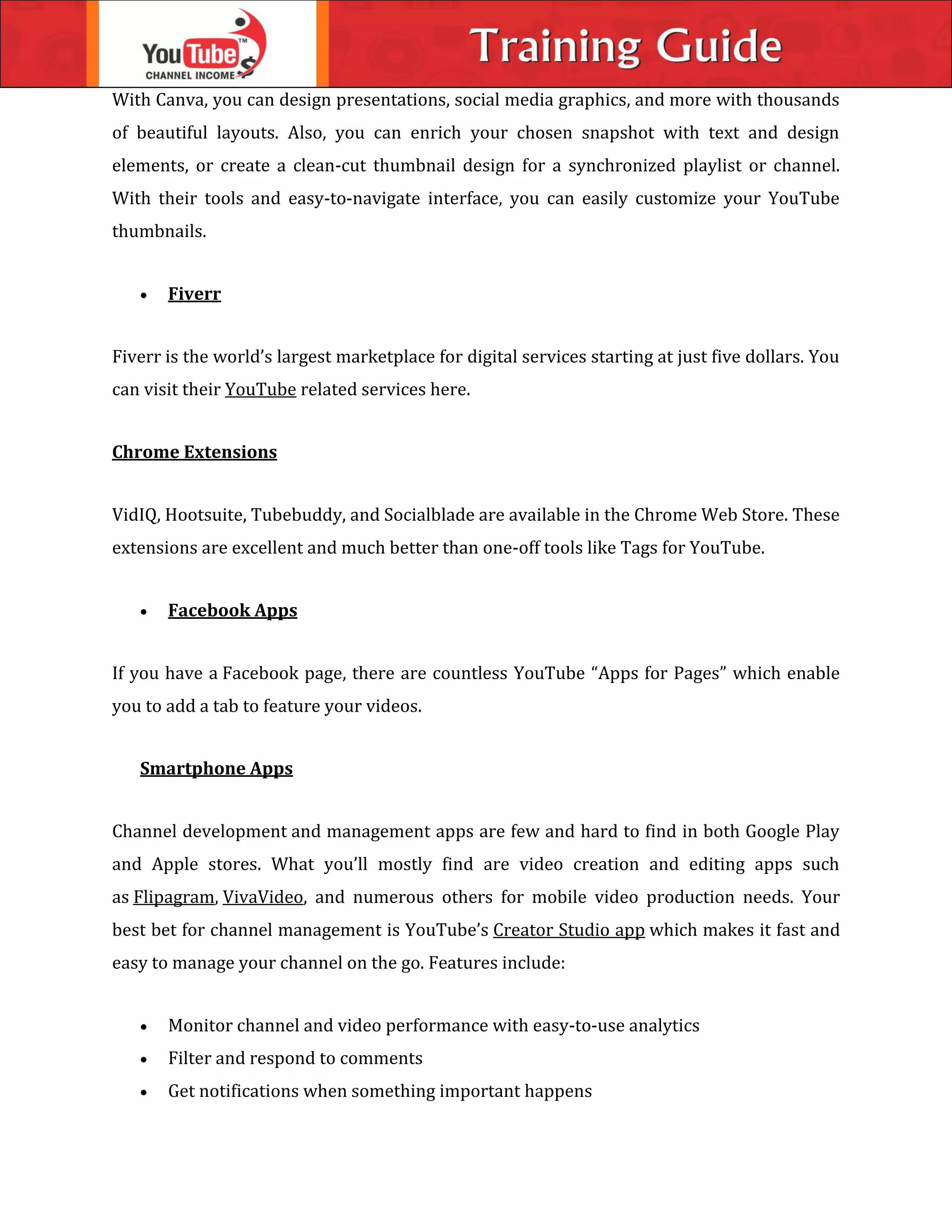 With Canva, you can design presentations, social media graphics, and more with thousands
of beautiful layouts. Also, you can enrich your chosen snapshot with text and design
elements, or create a clean-cut thumbnail design for a synchronized playlist or channel.
With their tools and easy-to-navigate interface, you can easily customize your YouTube
thumbnails.
 Fiverr
Fiverr is the world’s largest marketplace for digital services starting at just five dollars. You
can visit their YouTube related services here.
Chrome Extensions
VidIQ, Hootsuite, Tubebuddy, and Socialblade are available in the Chrome Web Store. These
extensions are excellent and much better than one-off tools like Tags for YouTube.
 Facebook Apps
If you have a Facebook page, there are countless YouTube “Apps for Pages” which enable
you to add a tab to feature your videos.
Smartphone Apps
Channel development and management apps are few and hard to find in both Google Play
and Apple stores. What you’ll mostly find are video creation and editing apps such
as Flipagram, VivaVideo, and numerous others for mobile video production needs. Your
best bet for channel management is YouTube’s Creator Studio app which makes it fast and
easy to manage your channel on the go. Features include:
 Monitor channel and video performance with easy-to-use analytics
 Filter and respond to comments
 Get notifications when something important happens
 