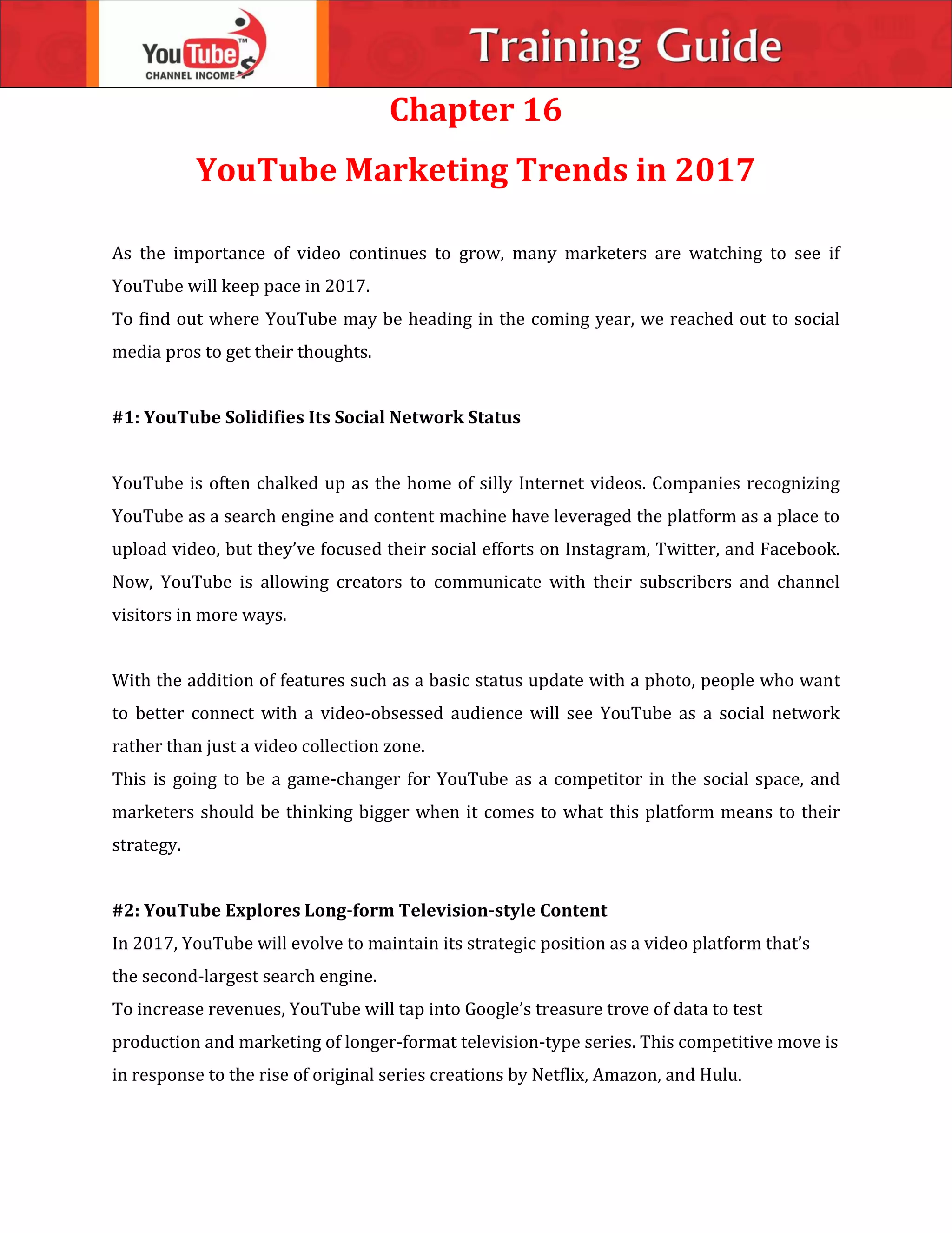 Chapter 16
YouTube Marketing Trends in 2017
As the importance of video continues to grow, many marketers are watching to see if
YouTube will keep pace in 2017.
To find out where YouTube may be heading in the coming year, we reached out to social
media pros to get their thoughts.
#1: YouTube Solidifies Its Social Network Status
YouTube is often chalked up as the home of silly Internet videos. Companies recognizing
YouTube as a search engine and content machine have leveraged the platform as a place to
upload video, but they’ve focused their social efforts on Instagram, Twitter, and Facebook.
Now, YouTube is allowing creators to communicate with their subscribers and channel
visitors in more ways.
With the addition of features such as a basic status update with a photo, people who want
to better connect with a video-obsessed audience will see YouTube as a social network
rather than just a video collection zone.
This is going to be a game-changer for YouTube as a competitor in the social space, and
marketers should be thinking bigger when it comes to what this platform means to their
strategy.
#2: YouTube Explores Long-form Television-style Content
In 2017, YouTube will evolve to maintain its strategic position as a video platform that’s
the second-largest search engine.
To increase revenues, YouTube will tap into Google’s treasure trove of data to test
production and marketing of longer-format television-type series. This competitive move is
in response to the rise of original series creations by Netflix, Amazon, and Hulu.
 