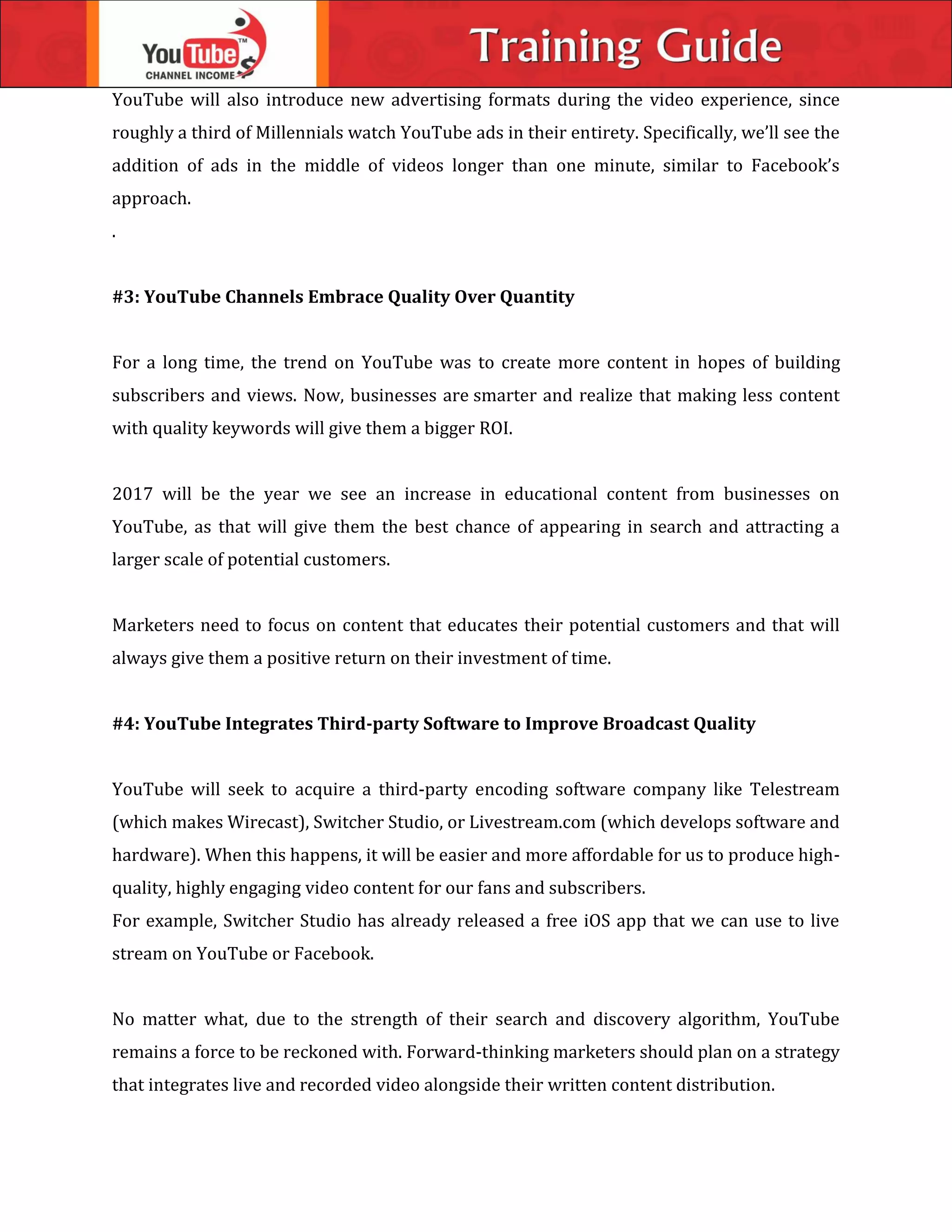 YouTube will also introduce new advertising formats during the video experience, since
roughly a third of Millennials watch YouTube ads in their entirety. Specifically, we’ll see the
addition of ads in the middle of videos longer than one minute, similar to Facebook’s
approach.
.
#3: YouTube Channels Embrace Quality Over Quantity
For a long time, the trend on YouTube was to create more content in hopes of building
subscribers and views. Now, businesses are smarter and realize that making less content
with quality keywords will give them a bigger ROI.
2017 will be the year we see an increase in educational content from businesses on
YouTube, as that will give them the best chance of appearing in search and attracting a
larger scale of potential customers.
Marketers need to focus on content that educates their potential customers and that will
always give them a positive return on their investment of time.
#4: YouTube Integrates Third-party Software to Improve Broadcast Quality
YouTube will seek to acquire a third-party encoding software company like Telestream
(which makes Wirecast), Switcher Studio, or Livestream.com (which develops software and
hardware). When this happens, it will be easier and more affordable for us to produce high-
quality, highly engaging video content for our fans and subscribers.
For example, Switcher Studio has already released a free iOS app that we can use to live
stream on YouTube or Facebook.
No matter what, due to the strength of their search and discovery algorithm, YouTube
remains a force to be reckoned with. Forward-thinking marketers should plan on a strategy
that integrates live and recorded video alongside their written content distribution.
 
