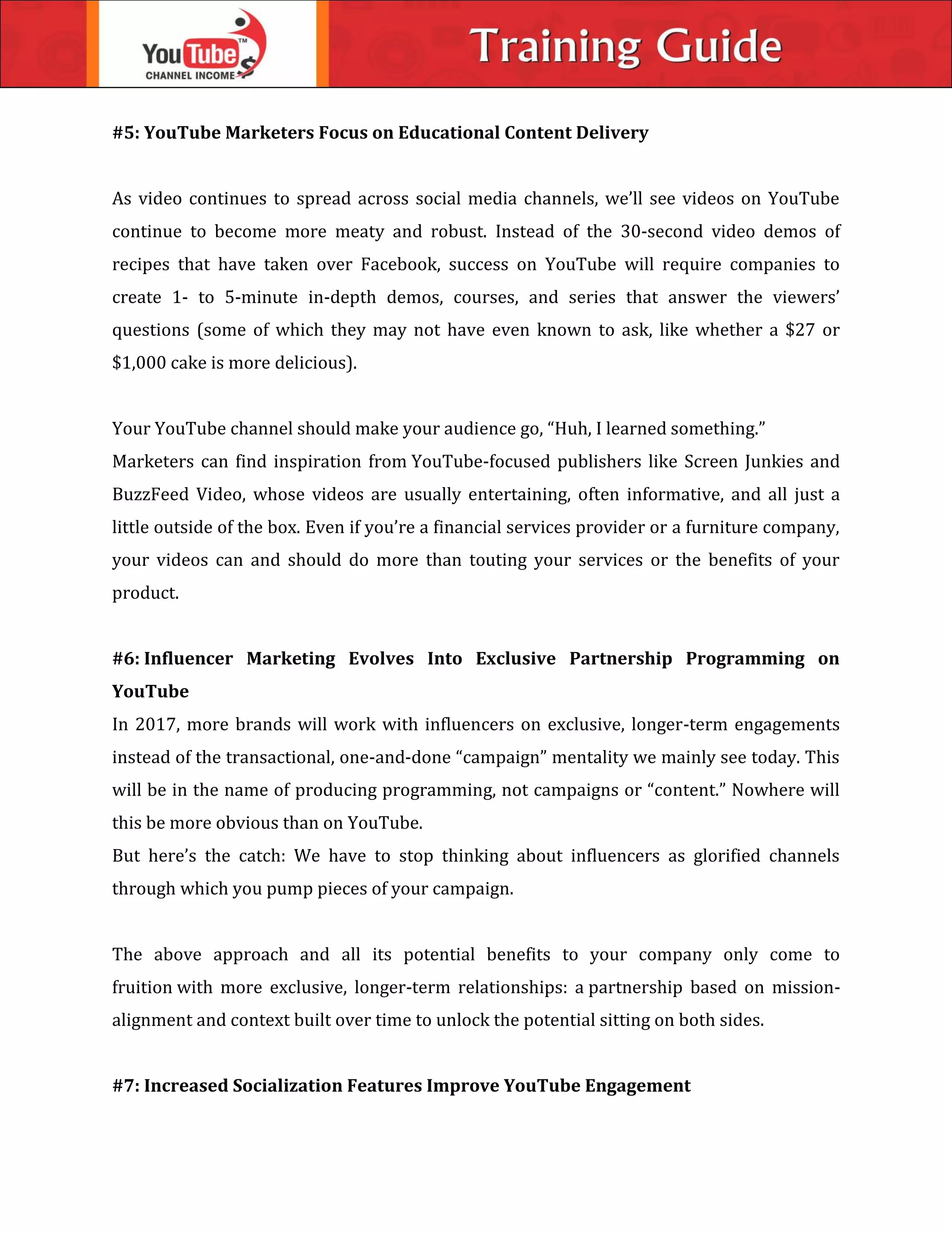 #5: YouTube Marketers Focus on Educational Content Delivery
As video continues to spread across social media channels, we’ll see videos on YouTube
continue to become more meaty and robust. Instead of the 30-second video demos of
recipes that have taken over Facebook, success on YouTube will require companies to
create 1- to 5-minute in-depth demos, courses, and series that answer the viewers’
questions (some of which they may not have even known to ask, like whether a $27 or
$1,000 cake is more delicious).
Your YouTube channel should make your audience go, “Huh, I learned something.”
Marketers can find inspiration from YouTube-focused publishers like Screen Junkies and
BuzzFeed Video, whose videos are usually entertaining, often informative, and all just a
little outside of the box. Even if you’re a financial services provider or a furniture company,
your videos can and should do more than touting your services or the benefits of your
product.
#6: Influencer Marketing Evolves Into Exclusive Partnership Programming on
YouTube
In 2017, more brands will work with influencers on exclusive, longer-term engagements
instead of the transactional, one-and-done “campaign” mentality we mainly see today. This
will be in the name of producing programming, not campaigns or “content.” Nowhere will
this be more obvious than on YouTube.
But here’s the catch: We have to stop thinking about influencers as glorified channels
through which you pump pieces of your campaign.
The above approach and all its potential benefits to your company only come to
fruition with more exclusive, longer-term relationships: a partnership based on mission-
alignment and context built over time to unlock the potential sitting on both sides.
#7: Increased Socialization Features Improve YouTube Engagement
 