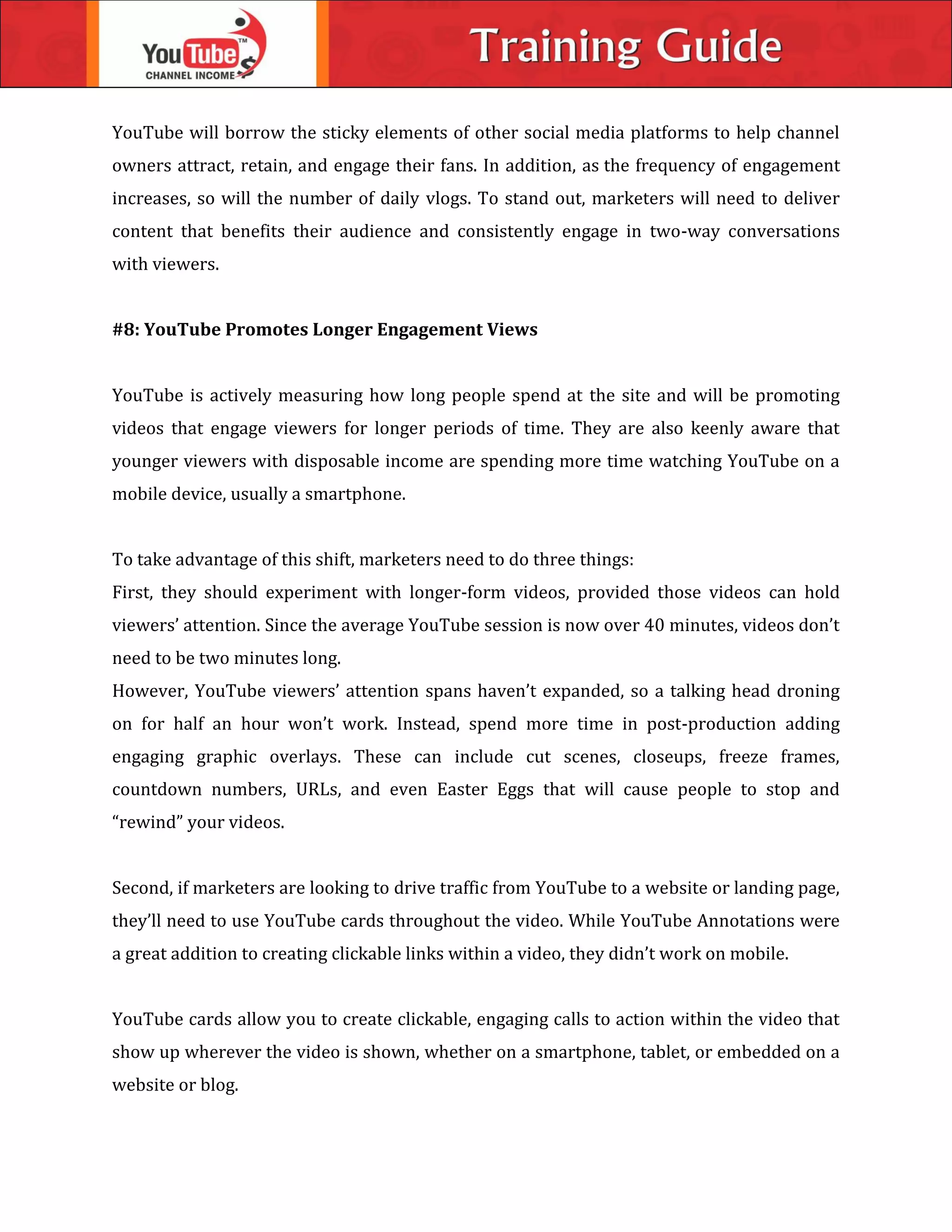 YouTube will borrow the sticky elements of other social media platforms to help channel
owners attract, retain, and engage their fans. In addition, as the frequency of engagement
increases, so will the number of daily vlogs. To stand out, marketers will need to deliver
content that benefits their audience and consistently engage in two-way conversations
with viewers.
#8: YouTube Promotes Longer Engagement Views
YouTube is actively measuring how long people spend at the site and will be promoting
videos that engage viewers for longer periods of time. They are also keenly aware that
younger viewers with disposable income are spending more time watching YouTube on a
mobile device, usually a smartphone.
To take advantage of this shift, marketers need to do three things:
First, they should experiment with longer-form videos, provided those videos can hold
viewers’ attention. Since the average YouTube session is now over 40 minutes, videos don’t
need to be two minutes long.
However, YouTube viewers’ attention spans haven’t expanded, so a talking head droning
on for half an hour won’t work. Instead, spend more time in post-production adding
engaging graphic overlays. These can include cut scenes, closeups, freeze frames,
countdown numbers, URLs, and even Easter Eggs that will cause people to stop and
“rewind” your videos.
Second, if marketers are looking to drive traffic from YouTube to a website or landing page,
they’ll need to use YouTube cards throughout the video. While YouTube Annotations were
a great addition to creating clickable links within a video, they didn’t work on mobile.
YouTube cards allow you to create clickable, engaging calls to action within the video that
show up wherever the video is shown, whether on a smartphone, tablet, or embedded on a
website or blog.
 