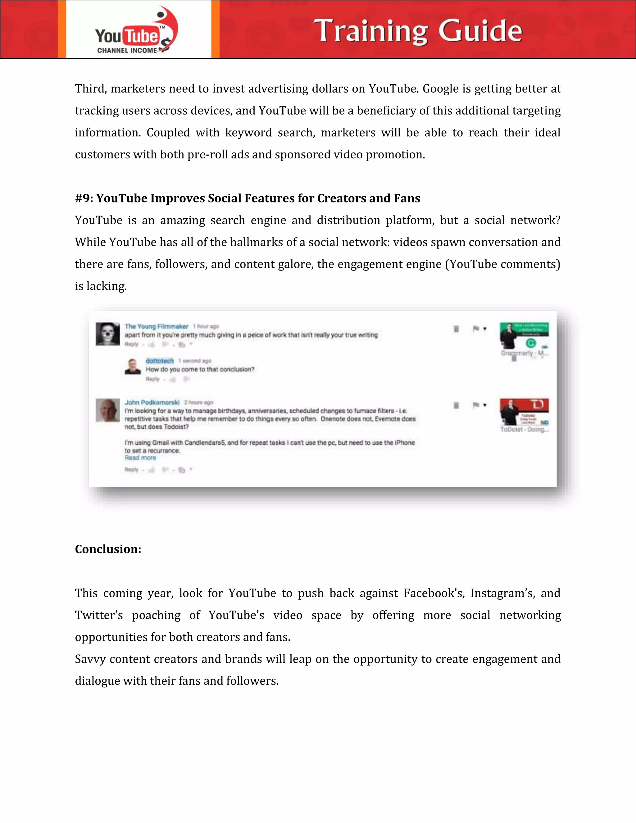 Third, marketers need to invest advertising dollars on YouTube. Google is getting better at
tracking users across devices, and YouTube will be a beneficiary of this additional targeting
information. Coupled with keyword search, marketers will be able to reach their ideal
customers with both pre-roll ads and sponsored video promotion.
#9: YouTube Improves Social Features for Creators and Fans
YouTube is an amazing search engine and distribution platform, but a social network?
While YouTube has all of the hallmarks of a social network: videos spawn conversation and
there are fans, followers, and content galore, the engagement engine (YouTube comments)
is lacking.
Conclusion:
This coming year, look for YouTube to push back against Facebook’s, Instagram’s, and
Twitter’s poaching of YouTube’s video space by offering more social networking
opportunities for both creators and fans.
Savvy content creators and brands will leap on the opportunity to create engagement and
dialogue with their fans and followers.
 