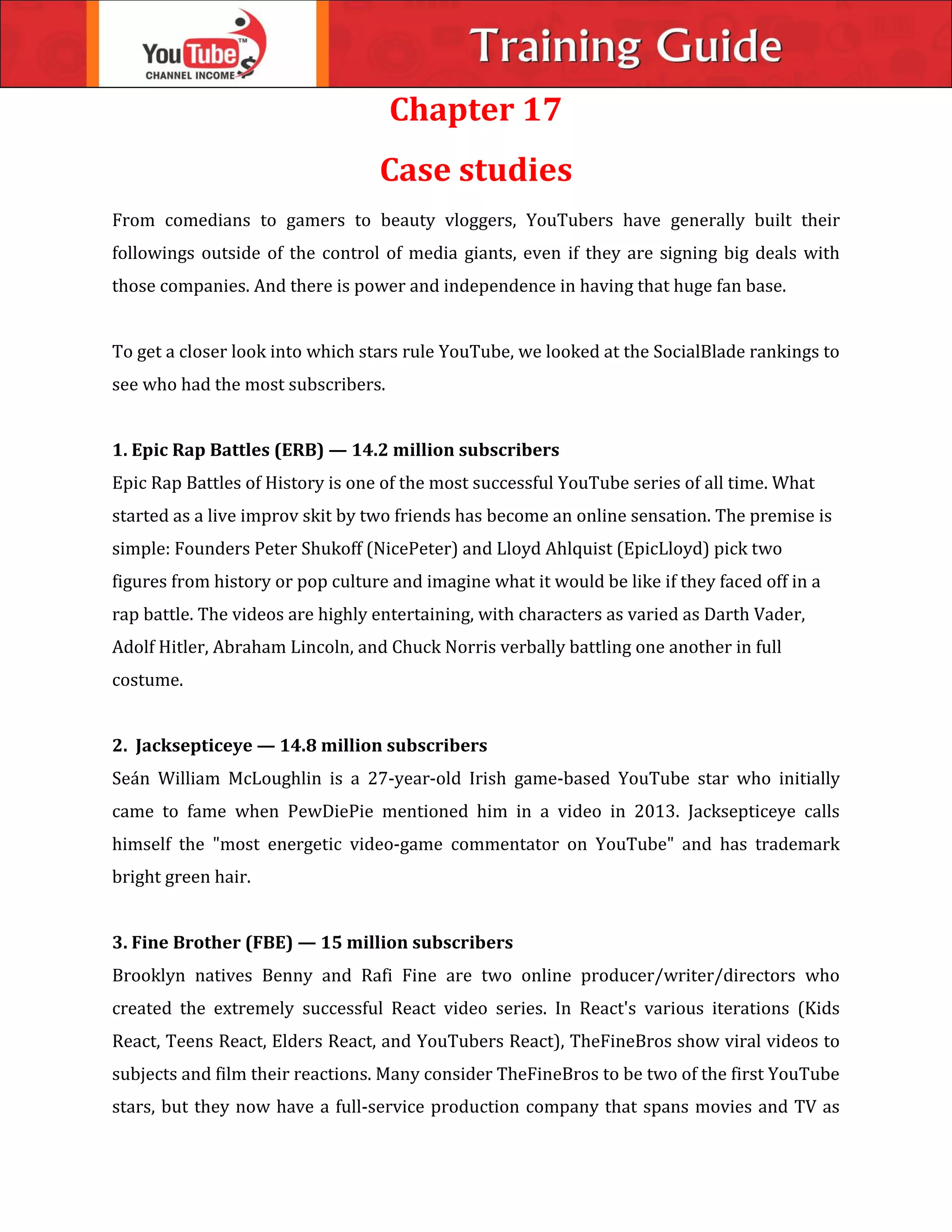 Chapter 17
Case studies
From comedians to gamers to beauty vloggers, YouTubers have generally built their
followings outside of the control of media giants, even if they are signing big deals with
those companies. And there is power and independence in having that huge fan base.
To get a closer look into which stars rule YouTube, we looked at the SocialBlade rankings to
see who had the most subscribers.
1. Epic Rap Battles (ERB) — 14.2 million subscribers
Epic Rap Battles of History is one of the most successful YouTube series of all time. What
started as a live improv skit by two friends has become an online sensation. The premise is
simple: Founders Peter Shukoff (NicePeter) and Lloyd Ahlquist (EpicLloyd) pick two
figures from history or pop culture and imagine what it would be like if they faced off in a
rap battle. The videos are highly entertaining, with characters as varied as Darth Vader,
Adolf Hitler, Abraham Lincoln, and Chuck Norris verbally battling one another in full
costume.
2. Jacksepticeye — 14.8 million subscribers
Seán William McLoughlin is a 27-year-old Irish game-based YouTube star who initially
came to fame when PewDiePie mentioned him in a video in 2013. Jacksepticeye calls
himself the "most energetic video-game commentator on YouTube" and has trademark
bright green hair.
3. Fine Brother (FBE) — 15 million subscribers
Brooklyn natives Benny and Rafi Fine are two online producer/writer/directors who
created the extremely successful React video series. In React's various iterations (Kids
React, Teens React, Elders React, and YouTubers React), TheFineBros show viral videos to
subjects and film their reactions. Many consider TheFineBros to be two of the first YouTube
stars, but they now have a full-service production company that spans movies and TV as
 