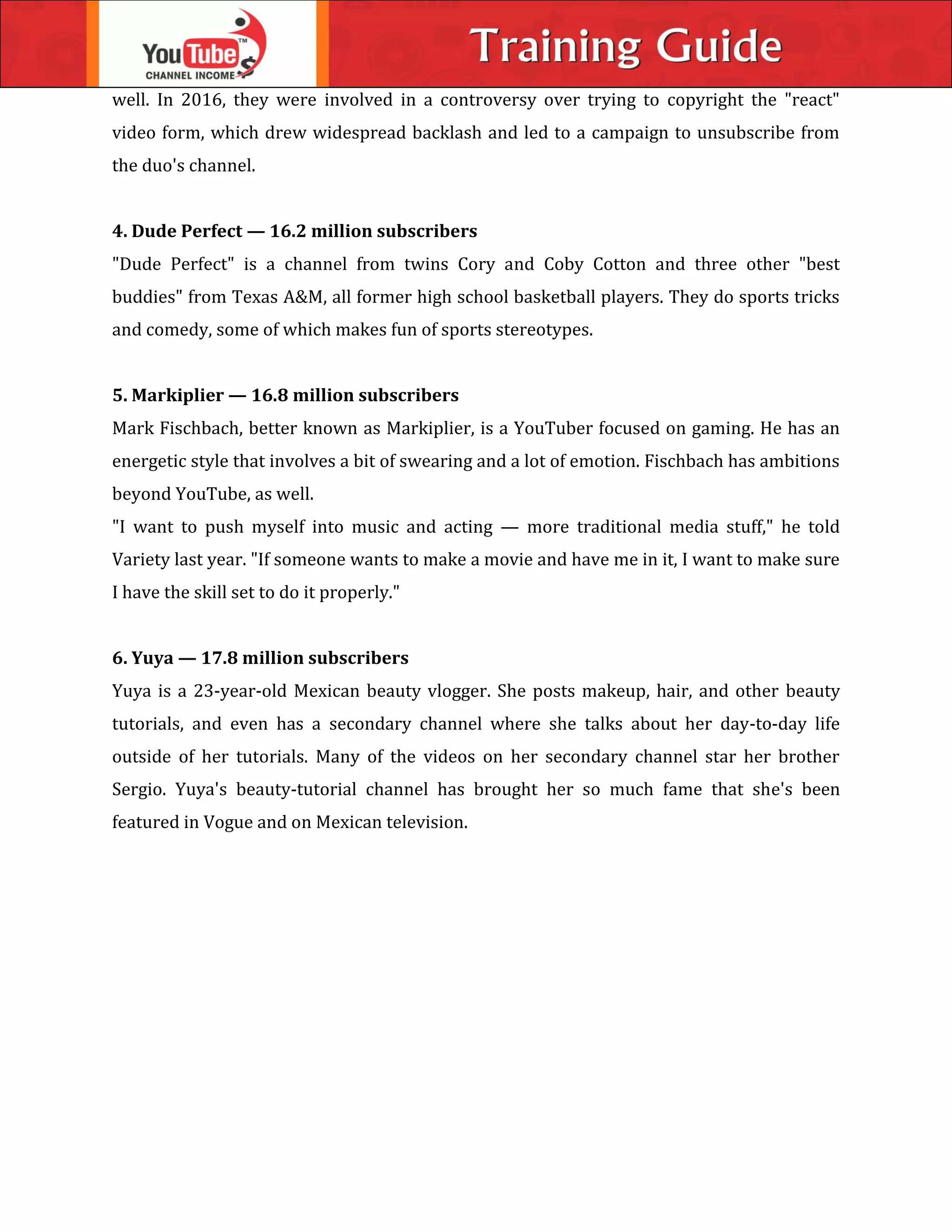 well. In 2016, they were involved in a controversy over trying to copyright the "react"
video form, which drew widespread backlash and led to a campaign to unsubscribe from
the duo's channel.
4. Dude Perfect — 16.2 million subscribers
"Dude Perfect" is a channel from twins Cory and Coby Cotton and three other "best
buddies" from Texas A&M, all former high school basketball players. They do sports tricks
and comedy, some of which makes fun of sports stereotypes.
5. Markiplier — 16.8 million subscribers
Mark Fischbach, better known as Markiplier, is a YouTuber focused on gaming. He has an
energetic style that involves a bit of swearing and a lot of emotion. Fischbach has ambitions
beyond YouTube, as well.
"I want to push myself into music and acting — more traditional media stuff," he told
Variety last year. "If someone wants to make a movie and have me in it, I want to make sure
I have the skill set to do it properly."
6. Yuya — 17.8 million subscribers
Yuya is a 23-year-old Mexican beauty vlogger. She posts makeup, hair, and other beauty
tutorials, and even has a secondary channel where she talks about her day-to-day life
outside of her tutorials. Many of the videos on her secondary channel star her brother
Sergio. Yuya's beauty-tutorial channel has brought her so much fame that she's been
featured in Vogue and on Mexican television.
 
