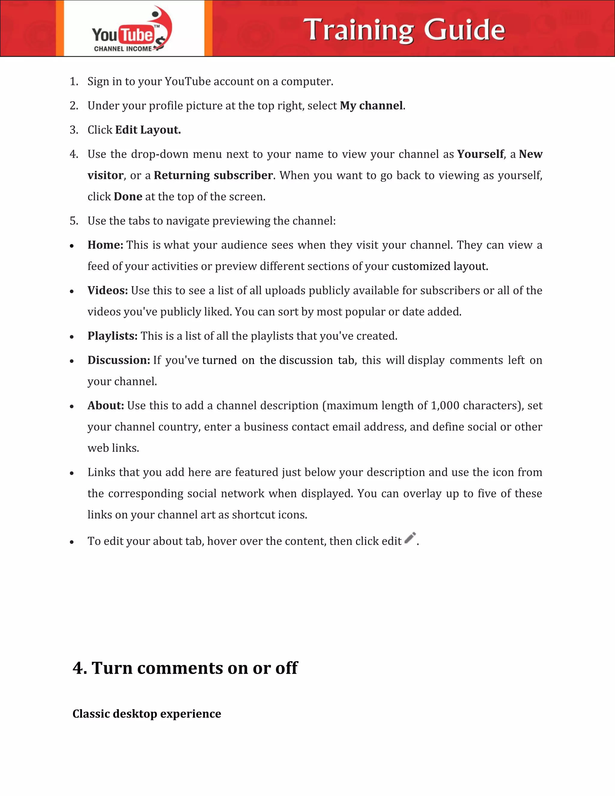1. Sign in to your YouTube account on a computer.
2. Under your profile picture at the top right, select My channel.
3. Click Edit Layout.
4. Use the drop-down menu next to your name to view your channel as Yourself, a New
visitor, or a Returning subscriber. When you want to go back to viewing as yourself,
click Done at the top of the screen.
5. Use the tabs to navigate previewing the channel:
 Home: This is what your audience sees when they visit your channel. They can view a
feed of your activities or preview different sections of your customized layout.
 Videos: Use this to see a list of all uploads publicly available for subscribers or all of the
videos you've publicly liked. You can sort by most popular or date added.
 Playlists: This is a list of all the playlists that you've created.
 Discussion: If you've turned on the discussion tab, this will display comments left on
your channel.
 About: Use this to add a channel description (maximum length of 1,000 characters), set
your channel country, enter a business contact email address, and define social or other
web links.
 Links that you add here are featured just below your description and use the icon from
the corresponding social network when displayed. You can overlay up to five of these
links on your channel art as shortcut icons.
 To edit your about tab, hover over the content, then click edit .
4. Turn comments on or off
Classic desktop experience
 