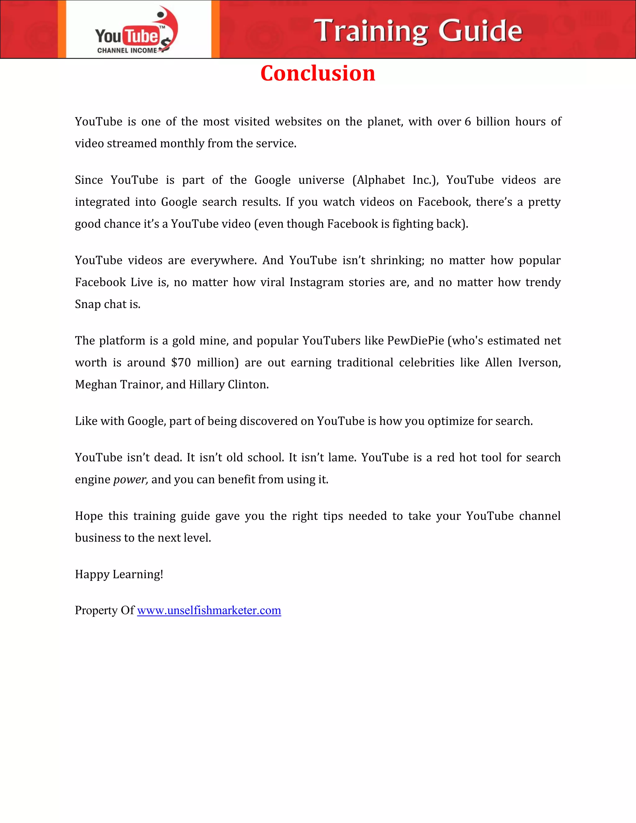 Conclusion
YouTube is one of the most visited websites on the planet, with over 6 billion hours of
video streamed monthly from the service.
Since YouTube is part of the Google universe (Alphabet Inc.), YouTube videos are
integrated into Google search results. If you watch videos on Facebook, there’s a pretty
good chance it’s a YouTube video (even though Facebook is fighting back).
YouTube videos are everywhere. And YouTube isn’t shrinking; no matter how popular
Facebook Live is, no matter how viral Instagram stories are, and no matter how trendy
Snap chat is.
The platform is a gold mine, and popular YouTubers like PewDiePie (who's estimated net
worth is around $70 million) are out earning traditional celebrities like Allen Iverson,
Meghan Trainor, and Hillary Clinton.
Like with Google, part of being discovered on YouTube is how you optimize for search.
YouTube isn’t dead. It isn’t old school. It isn’t lame. YouTube is a red hot tool for search
engine power, and you can benefit from using it.
Hope this training guide gave you the right tips needed to take your YouTube channel
business to the next level.
Happy Learning!
Property Of www.unselfishmarketer.com
 