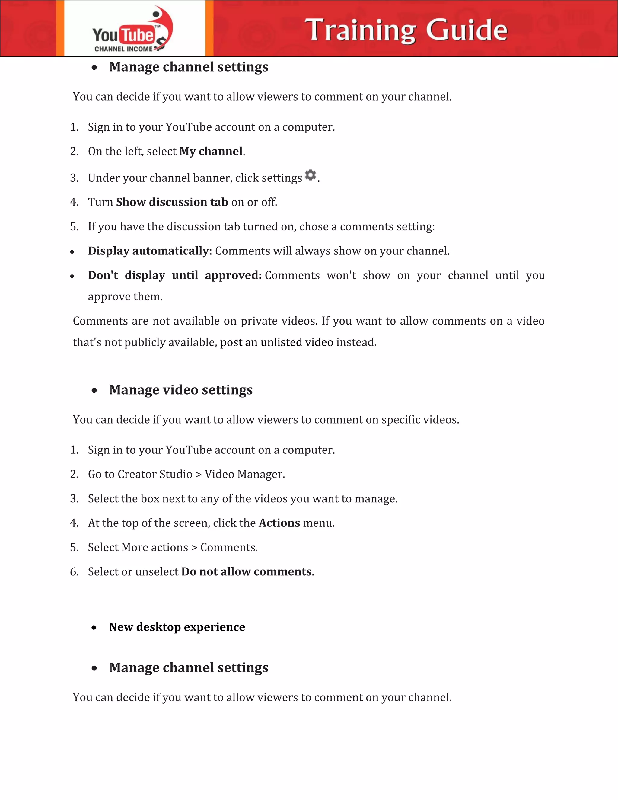  Manage channel settings
You can decide if you want to allow viewers to comment on your channel.
1. Sign in to your YouTube account on a computer.
2. On the left, select My channel.
3. Under your channel banner, click settings .
4. Turn Show discussion tab on or off.
5. If you have the discussion tab turned on, chose a comments setting:
 Display automatically: Comments will always show on your channel.
 Don't display until approved: Comments won't show on your channel until you
approve them.
Comments are not available on private videos. If you want to allow comments on a video
that's not publicly available, post an unlisted video instead.
 Manage video settings
You can decide if you want to allow viewers to comment on specific videos.
1. Sign in to your YouTube account on a computer.
2. Go to Creator Studio > Video Manager.
3. Select the box next to any of the videos you want to manage.
4. At the top of the screen, click the Actions menu.
5. Select More actions > Comments.
6. Select or unselect Do not allow comments.
 New desktop experience
 Manage channel settings
You can decide if you want to allow viewers to comment on your channel.
 
