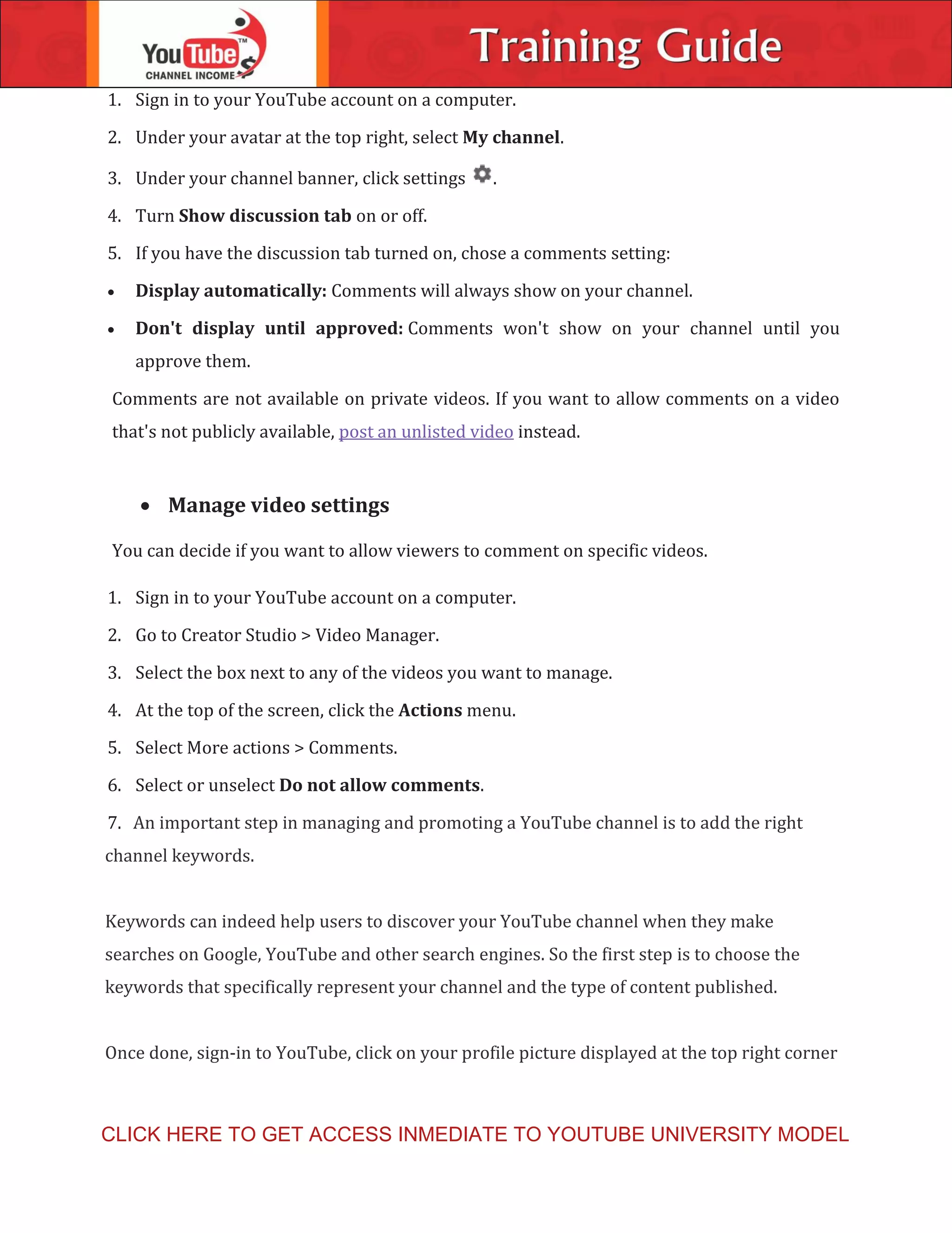 1. Sign in to your YouTube account on a computer.
2. Under your avatar at the top right, select My channel.
3. Under your channel banner, click settings .
4. Turn Show discussion tab on or off.
5. If you have the discussion tab turned on, chose a comments setting:
 Display automatically: Comments will always show on your channel.
 Don't display until approved: Comments won't show on your channel until you
approve them.
Comments are not available on private videos. If you want to allow comments on a video
that's not publicly available, post an unlisted video instead.
 Manage video settings
You can decide if you want to allow viewers to comment on specific videos.
1. Sign in to your YouTube account on a computer.
2. Go to Creator Studio > Video Manager.
3. Select the box next to any of the videos you want to manage.
4. At the top of the screen, click the Actions menu.
5. Select More actions > Comments.
6. Select or unselect Do not allow comments.
7. An important step in managing and promoting a YouTube channel is to add the right
channel keywords.
Keywords can indeed help users to discover your YouTube channel when they make
searches on Google, YouTube and other search engines. So the first step is to choose the
keywords that specifically represent your channel and the type of content published.
Once done, sign-in to YouTube, click on your profile picture displayed at the top right corner
CLICK HERE TO GET ACCESS INMEDIATE TO YOUTUBE UNIVERSITY MODEL
 